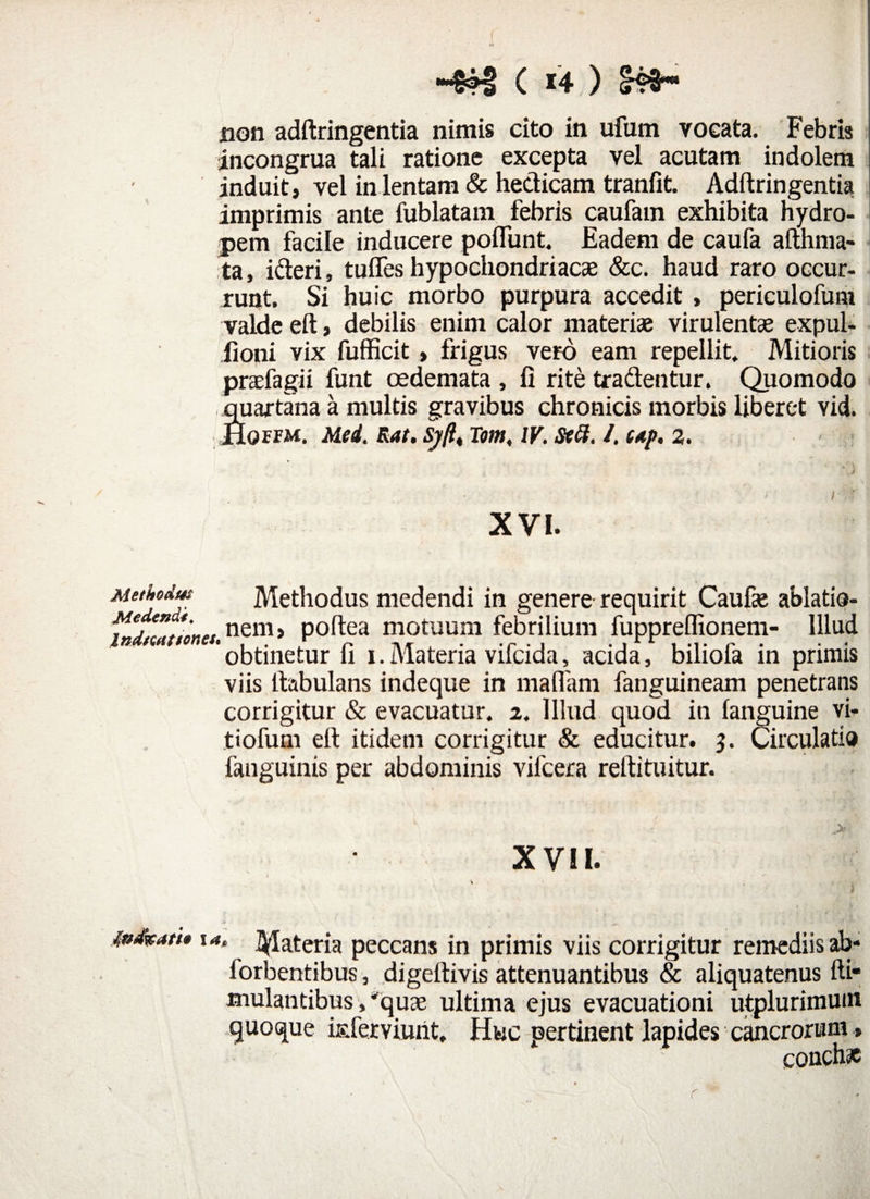 ( i4;) non adftringentia nimis cito in ufutn vocata. Febris incongrua tali ratione excepta vel acutam indolem induit, vel in lentam & hedicam tranfit. Adftringentia imprimis ante fublatam febris caufain exhibita hydro- 1 pem facile inducere poliunt. Eadem de caufa afthma* ta, ideri, tuffes hypochondriacae &c. haud raro occur¬ runt. Si huic morbo purpura accedit , periculofum valde eft, debilis enim calor materiae virulentae expul- fioni vix fufficit, frigus vero eam repellit. Mitioris praefagii funt oedemata , fi rite tradentur. Quomodo quartana a multis gravibus chronicis morbis liberet Yid. Hqffm. Med. Rat. Sj(l„ Tom, IV. Stft. /. up, 2. XVI. Methodus Methodus medendi in genere requirit Caufa ablatio- canones nem> poftea motuum febrilium fupprelfionem- Illud 'obtinetur fi i.Materia vifcida, acida, biliofa in primis viis ftabulans indeque in maflam fanguineam penetrans corrigitur & evacuatur, i. Illud quod in languine vi¬ tiorum eft itidem corrigitur & educitur. 3. Circulatio .fanguinis per abdominis vifcera reftituitur. XVII. indkatt* ut, Materia peccans in primis viis corrigitur remediis ab* lorbentibus, digeftivis attenuantibus & aliquatenus fti* mulantibus,'quae ultima ejus evacuationi utplurimuin quoque isferviuht. Huc pertinent lapides cancrorum» conchae