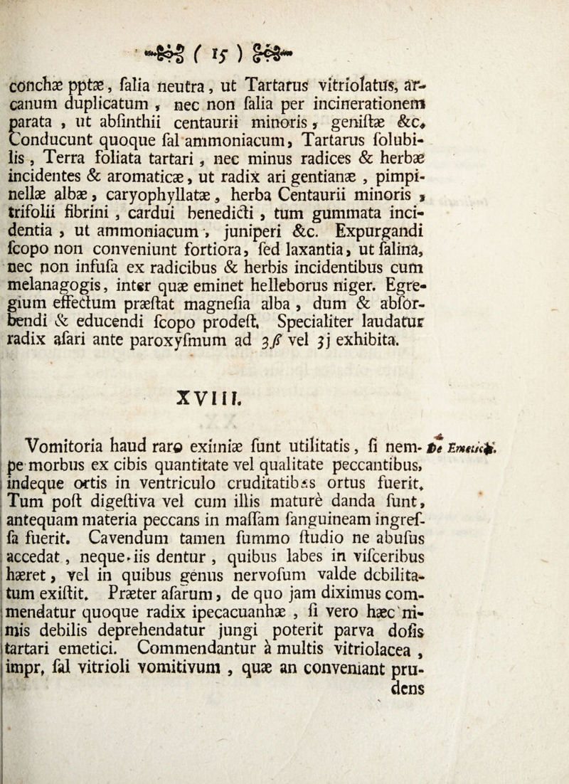 ' -§?§ ( i? ) <&*• conchae pptae, falia neutra, ut Tartarus vitriolatus, ar¬ canum duplicatum , nec non falia per incinerationeim parata , ut abfinthii centaurii minoris» geniftae &c, Conducunt quoque fal ammoniacum, Tartarus folubi- lis, Terra foliata tartari, nec minus radices & herbae incidentes & aromaticae, ut radix ari gentianae , pimpi- nellae albae> caryophyllatae, herba Centaurii minoris * trifolii fibrini, cardui benedicti, tum gummata inci¬ dentia , ut ammoniacum > juniperi &c. Expurgandi fcopo non conveniunt fortiora, fed laxantia > ut falina, nec non infufa ex radicibus & herbis incidentibus cum melanagogis, inter quae eminet helleborus niger. Egre¬ gium effectum praeftat magnefia alba , dum & abfor- bendi & educendi fcopo prodeft. Specialiter laudatur radix afari ante paroxyfmum ad 3/ vel jj exhibita. XVUf. Vomitoria haud raro eximiae funt utilitatis, fi nem* te Emtticji, pe morbus ex cibis quantitate vel qualitate peccantibus» indeque ortis in ventriculo cruditatibus ortus fuerit. Tum poft digeftiva vel cum illis maturi danda funt, antequam materia peccans in maffam fanguineam ingref- fa fuerit. Cavendum tamen fummo ftudio ne abufus accedat, neque * iis dentur , quibus labes in vifceribus haeret, vel in quibus genus nervofum valde debilita¬ tum exiftit. Praeter afarum, de quo jam diximus com¬ mendatur quoque radix ipecacuanhae , fi vero haec ni¬ miis debilis deprehendatur jungi poterit parva dofis 1 tartari emetici. Commendantur a multis vitriolacea , I impr, fal vitrioli vomitivum , quae an conveniant pru¬ dens \