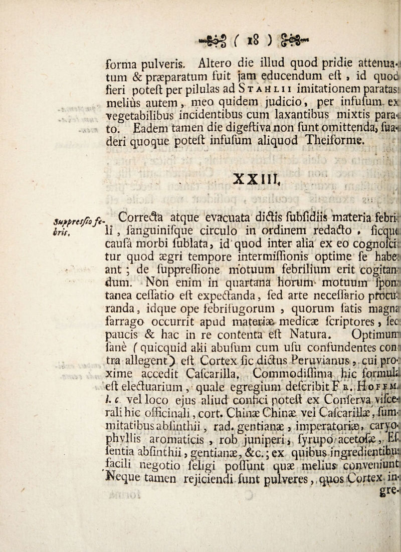 Supprcsfio fe bmf -WS ( *8 ) 8t- forma pulveris. Altero die illud quod pridie attenua* < tum & praeparatum fuit jam educendum e(t , id quod fieri poteft per pilulas ad S t a h l i i imitationem paratas; melius autem, meo quidem judicio, per infulam- ex vegetabilibus incidentibus cum laxantibus mixtis para*, to. Eadem tamen die digeftiva non funt omittenda, fua-t. deri quoque poteft infufum aliquod Theiforme. XX11I< . Correda atque evacuata didis fubfidiis marteria febri: li, fanguinifque circulo in ordinem redado » ficqut caufa morbi fublata, id quod inter alia ex eo cognofci tur quod aegri tempore intermiffionis optime fe haber ant ; de fuppreffione motuum febrilium erit cogitan¬ dum. Non enim in quartana horum- motuum fpom tanea cellatio eft expedanda, fed arte necelfario procu¬ randa , idque ope febrifugorum , quorum latis magne farrago occurrit apud materiae medicae fcriptores, fec paucis & hac in re contenta eft Natura. Optimun' fane (quicquid alii abufum cum ufu confundentes con tra allegent) eft Cortex fic didus Peruvianus cui pro¬ xime accedit Cafcarilla. Commodiffima hic forni uh eft eleduarium ,< quale egregium defcribitF e. Hofem, l.c vel loco ejus aliud confici poteft ex Conferva vifce* rali hic officinali, cort. Chinse Chinae vel Cafcarilla;, fum- mitatibusabiinthii, rad. gentianae, imperatoriae, caryo- phyllis aromaticis , rob juniperi, fyrupoVacetofse, Ef fentia ablinthii, gentianae, &c.; ex quibus ingredientibui facili negotio feligi poliunt quae meliu» conveniunt Neque tamen rejiciendi funt pulveres,, quos Cortex in* gre-s