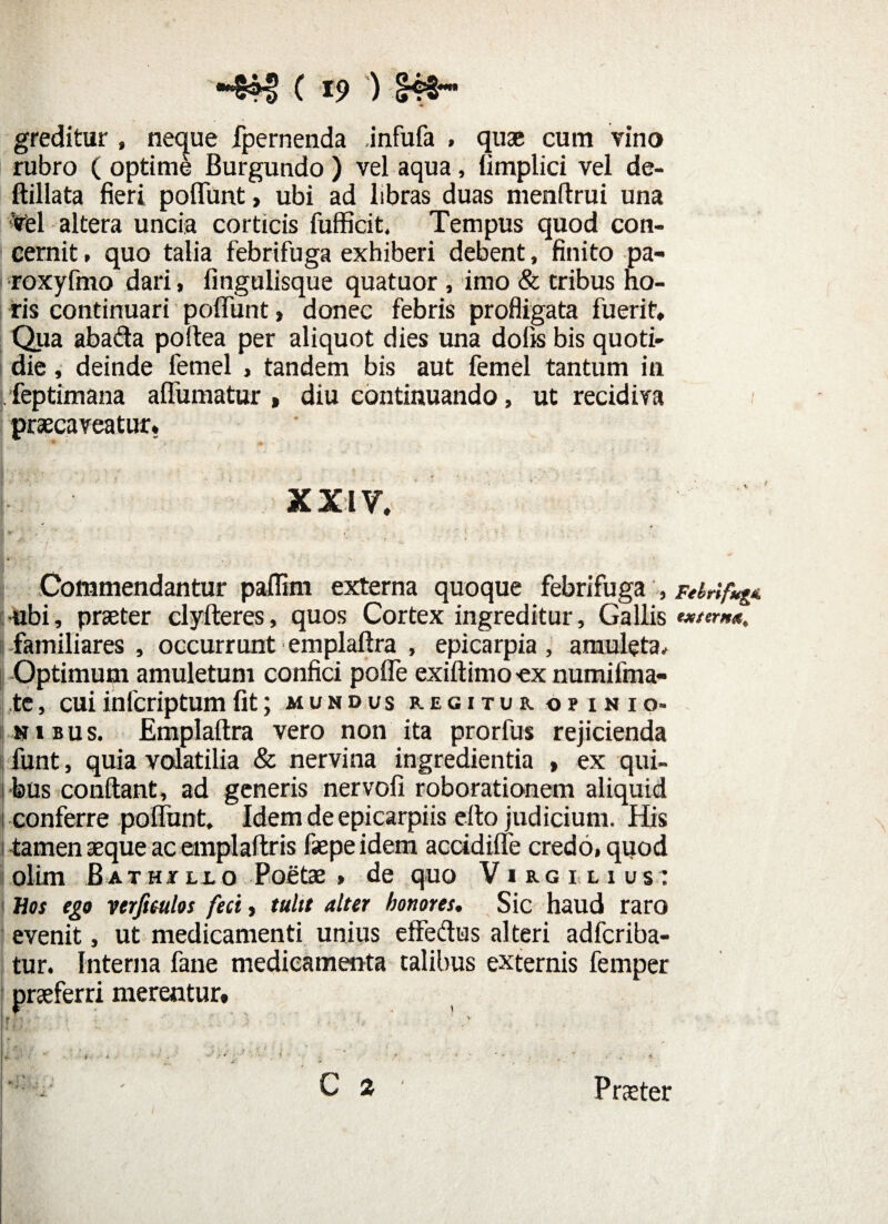 •&H> ( 19 ) (B€~* greditur , neque fpernenda .infufa , quae cum vino rubro ( optime Burgundo ) vel aqua, limplici vel de- ftillata fieri poliunt > ubi ad libras duas menftrui una Viel altera uncia corticis fufficit. Tempus quod con¬ cernit , quo talia febrifuga exhiberi debent, finito pa- roxyfmo dari, fingulisque quatuor , imo & tribus ho¬ ris continuari poliunt, donec febris profligata fuerit. Qua abada poltea per aliquot dies una dolis bis quoti¬ die , deinde femel , tandem bis aut femel tantum in I feptimana allumatur , diu continuando, ut recidiva praecaveatur. x xi y. Commendantur paflim externa quoque febrifuga , ubi, praeter clyfteres, quos Cortex ingreditur, Gallis I familiares , occurrunt emplaftra , epicarpia , amuleta. Optimum amuletum confici polle exiftimo ex numifma- te, cuiinlcriptumfit; mundus regitur omsio. sibus. Emplaftra vero non ita prorfus rejicienda funt, quia volatilia & nervina ingredienda > ex qui¬ bus conftant, ad generis nervofi roborationem aliquid i conferre poliunt. Idem de epicarpiis efto judicium. His tamen aeque ac emplaftris faepeidem accidilfe credo, quod olim B at ht llo Poetae» de quo Virg ilius: Hos ego verfimlos feci, tulit alter honores. Sic haud raro evenit, ut medicamenti unius effedus alteri adfcriba- tur. Interna fane medicamenta talibus externis femper praeferri merentur* C 2 Febrlfug externa. Praeter