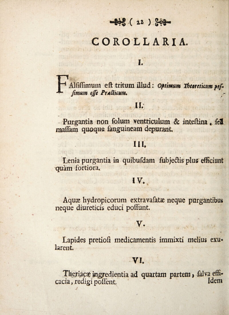 COROLL ARI A, i. Alfiflimum eft tritum illud: Optimum Ibeoreticum ptf- fimum ejfe Pruflitum. II. Purgantia non folum ventriculum & inteftina * fel maffam quoque fanguineam depurant. III. i . ‘ « ,r _ AK _ Lenia purgantia in quibufdam fubjeftis plus efficiunt quam fortiora. IV. Aquae hydropicorum extravafatae neque purgantibus neque diureticis educi poliunt. • V. . . > - . ... . v ‘ ... v - • V Lapides pretioll medicamentis immixti melius exu* larent. Theriacae ingredienda ad quartam partem > falva effi¬ cacia, redigi pollent, Idem