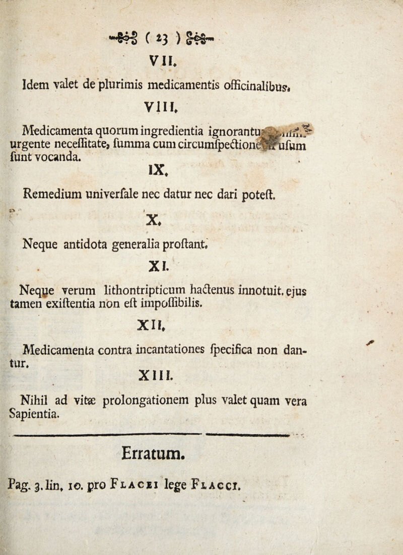 C *3 ) £?5 VII* ■ i . Idem valet de plurimis medicamentis officinalibus* VIII* Medicamenta quorum ingredientia ignorantu^,irf^^ urgente neceffitate» fumma cum circumfpedione^ufum funt vocanda. IX* Remedium univerfale nec datur nec dari poteft. & ^ .1 X* ■ • t. ‘ Neque antidota generalia proflant XI. Neque verum lithontripticum hadenus innotuit, ejus tamen exiftentia non eft impoflibilis. XII, Medicamenta contra incantationes fpecifica non dan¬ tur. ! XIII. «r 9 Nihil ad vita prolongationem plus valet quam vera Sapientia. Erratum. Pag. ^.lin, ie. pro Flacei lege Flacci.