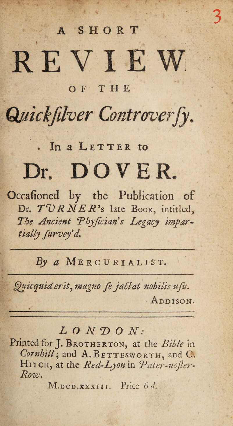 • 7 . * .. - 3 A SHORT REVIEW OF THE Quichfilver Controverfy. . In a Letter to Dr. DOVER. Occafioned by the Publication of Dr. TV RNE R°s late Book, intitied, The Ancient Thyfician's Legacy impar~ tially furvefd. By a Mercurialist. ^uicquid erit, magno fejaciat nobilis ufu. • Addison. bhf \ * LONDON: Printed for J. Brgtherton, at the Bible in Cornhill; and A.Bettesworth, and G. Hitch, at the Red-Lyon in Taier-nofler* Row. \ M. dcd.xxxi 11, Price 6 d.