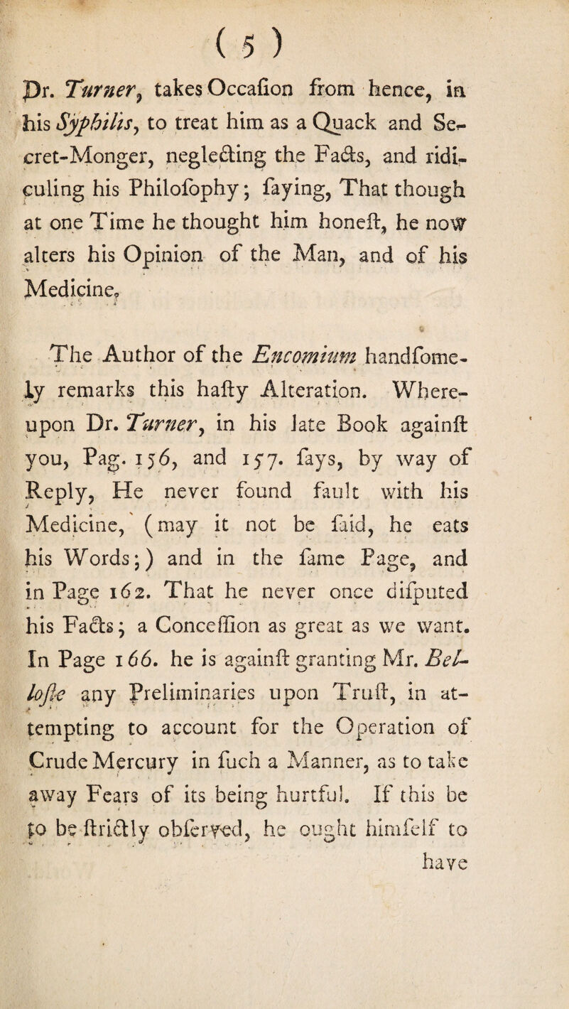 pr. Turner^ takes Occafion from hence, in his Syphilis, to treat him as a Quack and Se»- cret-Monger, negleding the Fads, and ridi¬ culing his Philofophy; faying, That though at one Time he thought him honeft, he now alters his Opinion of the Man, and of his \ ^ ' i ' * • * { ~ Medicine, . i % . * The Author of the Encomium handfome- „ « • iy remarks this hafty Alteration. Where- upon Dr. Turner, in his late Book againft you, Pag. 156, and 15*7. fays, by way of Reply, He never found fault with his Medicine, (may it not be faid, he eats his Words;) and in the fame Page, and in Page 162. That he never once difputed his Fads; a Conceffion as great as we want. In Page 166. he is againft granting Mr. Bel- lofty any Preliminaries upon Truft, in at¬ tempting to account for the Operation of Crude Mercury in fuch a Manner, as to take away Fears of its being hurtful. If this be to be ftridly obfcryed, he ought himfelf to have