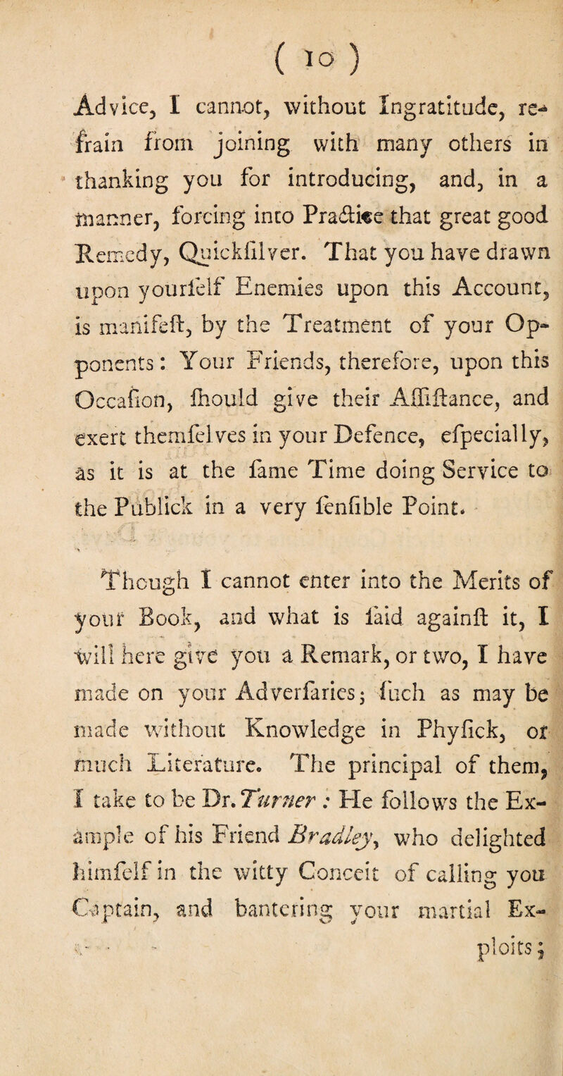 frain from joining with many others in thanking you for introducing, and, in a manner, forcing into Pra&ke that great good Remedy, Quickiilver. That you have drawn upon yourfelf Enemies upon this Account, is manifeft, by the Treatment of your Op¬ ponents: Your Friends, therefore, upon this Occafion, fhould give their Afliftance, and exert themfelves in your Defence, efpecially, as it is at the fame Time doing Service to the Publick in a very fenfible Point. Though I cannot enter into the Merits of your Book, and what is laid againft it, I will here give you a Remark, or two, I have made on your Adverfarics- fuch as may be made without Knowledge in Phyfick, or much Literature. The principal of them, I take to be Dr. Turner : He follows the Ex¬ ample of his Friend Bradleyy who delighted himfelf in the witty Conceit of calling you Captain, and bantering your martial Ex- • - ploits;