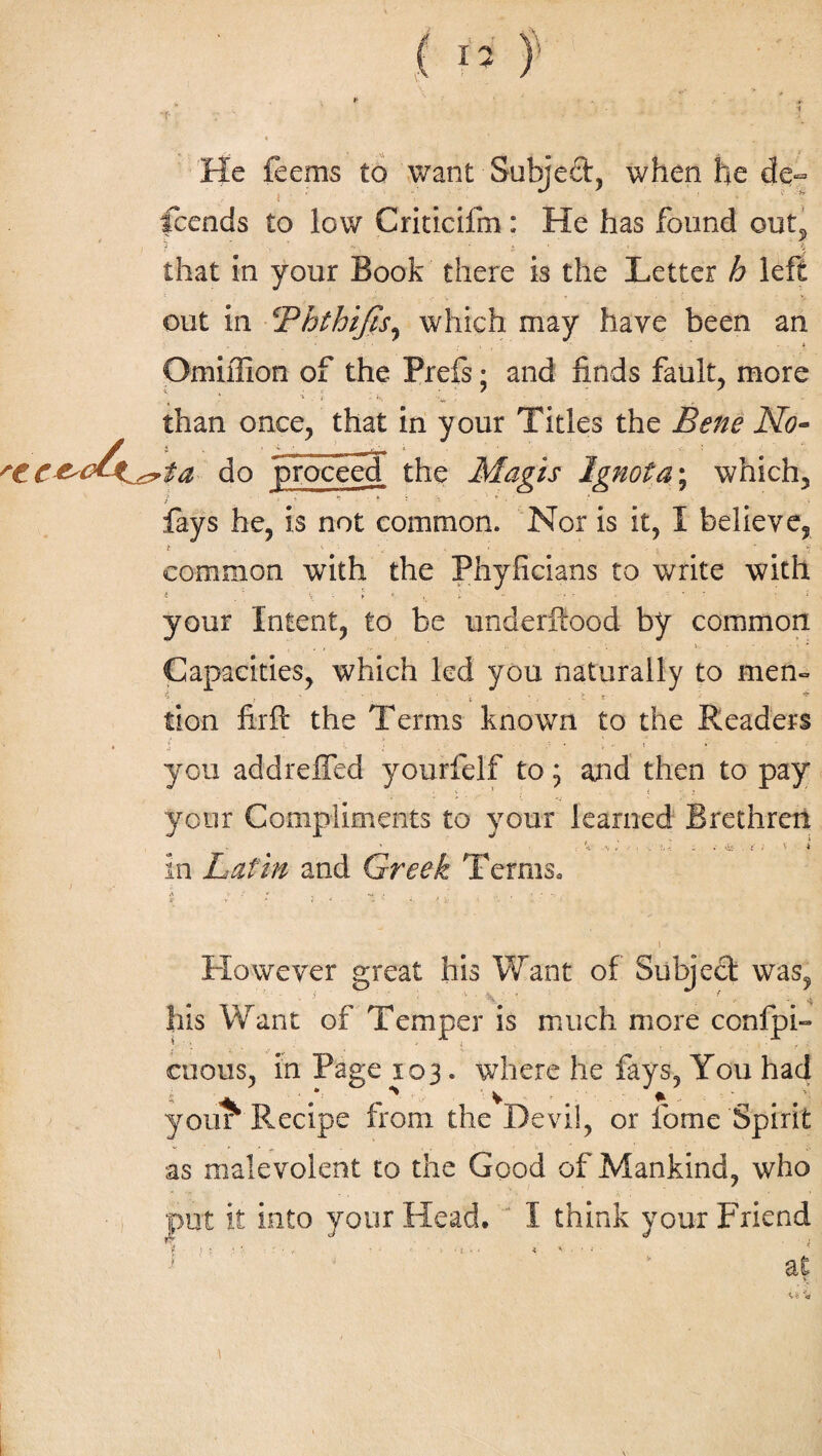 He feems to want Subject, when he de¬ scends to low Criticifm: He has found out, ? * • -. • »_ . * y that in your Book there is the Letter h left out in !'Phthifis, which may have been an Omiilion of the Prefs; and finds fault, more than once, that in your Titles the Bene No- »ta do proceed the Magis Ignota; which, fays he, is not common. Nor is it, I believe, * • m 9 m common with the Phyficians to write with i . \ ► * >v l - - -77 • : * your Intent, to be underftood by common Capacities, which led you naturally to mem tion firft the Terms known to the Readers you addreffed yourfelf to; and then to pay your Compliments to your learned Brethren in Latin and Greek Terms. . ‘ii . ; However great his Want of Subject was, his Want of Temper is much more confpi- cuous, in Page 103. where he fays, You had your^ Recipe from the Devil, or fome Spirit as malevolent to the Good of Mankind, who it into your Head. I think your Friend at