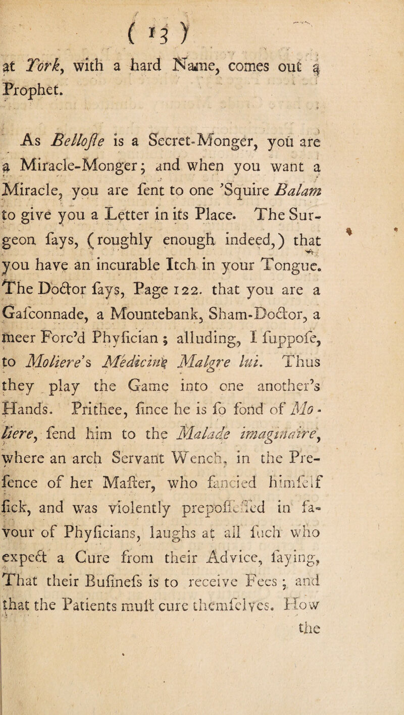 I ini , > r ‘ ' • \ • ' * . \ *r v • , **•:< y » ■ _( - ‘ - . • /T- -r at Jbri, with a hard Na*ne, comes out § Prophet. As Bellojle is a Secret-Monger, you are ' 3. Miracle-Monger; and when you want a Miracle, you are fent to one Squire Balam J i ' . , ?•; ^ ... . . : '* to give you a Letter in its Place. The Sur¬ geon fays, (roughly enough indeed,) that i % 1 ’ you have an incurable Itch in your Tongue* The Dodor lays, Page 122. that you are a Gafconnade, a Mountebank, Sham-Dodor, a nicer Forc’d Phyiician ; alluding, I fuppofe, to Moliere’s Medicine Malgre ltd. Thus they play the Game into one another’s Hands. Prithee, fince he is fo fond of Mo • V ■ • ’’ ' Here, fend him to the Malade imaginaire, where an arch Servant Wench, in the Pre- >, >■ fence of her Mailer, who fancied himleif fick, and was violently prepofiLied in fa¬ vour of Phyficians, laughs at all inch who expeft a Cure from their Advice, laying, That their Bufinefs is to receive Fees ; and that the Patients mutt cure thcmfelyes. How the