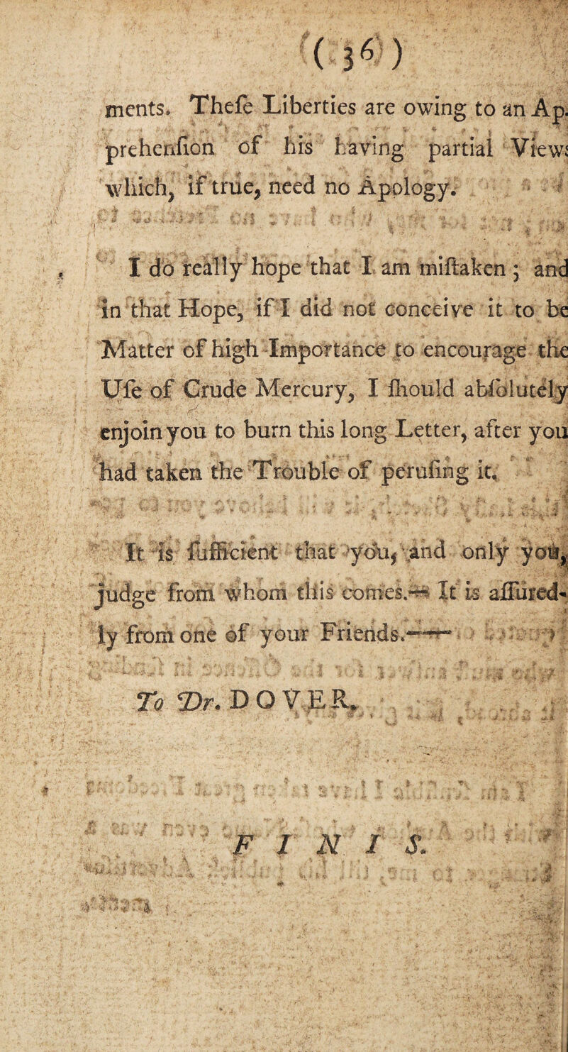 merits. Thefe Liberties are owing to an Ap. ' * * .4 ^ f; 'Vt f . *■- rH, « f ^ prehenfion of his having partial View: which, if true, need no Apology. * '■ _ I \ j '■ I I do really hope that I am miftaken ; and in that Hope, if I did not conceive it to be Matter of high Importance to encourage the Ufe of Crude Mercury, I fliould abfolutely T*. 4m *; • •: ' - . * , * ; . h- x- i enjoin you to burn this long Letter, after you had taken the Trouble of perufmg it. It is fbffident that you* and only you, judge from whom this comes.”-* It is afTured¬ ly from one of your Friends. e ^ jffc-'iJ I * To T>r. DOVE R. ' ' ' a