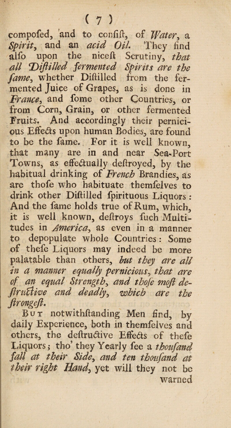 compofed, and to ccnfift, of Water, a Spirit, and an acid Oil. They find alfo upon the niceft Scrutiny, that all Diftilled fermented Spirits are the fame, whether Diftilled from the fer¬ mented Juice of Grapes, as is done in France, and fome other Countries, or from Corn, Grain, or other fermented Fruits. And accordingly their pernici¬ ous Effects upon human Bodies, are found to be the fame. For it is well known, that many are in and near Sea-Port Towns, as effedtually deftroyed, by the habitual drinking of French Brandies, as are thofe who habituate themfelves to drink other Diftilled fpirituous Liquors : And the fame holds true of Rum, which, it is well known, deftroys fuch Multi¬ tudes in America, as even in a manner to depopulate whole Countries: Some of thefe Liquors may indeed be more palatable than others, hut they are all in a manner equally pernicious, that are of an equal Strength, and thofe mojl de- ftruflive and deadly, which are the ftrongefi. But notwithstanding Men find, by daily Experience, both in themfelves and others, the deftruftive Effe&s of thefe Liquors j tho’ they Yearly fee a tboufand fall at their Side, and ten tboufand at their right Hand, yet will they not be warned