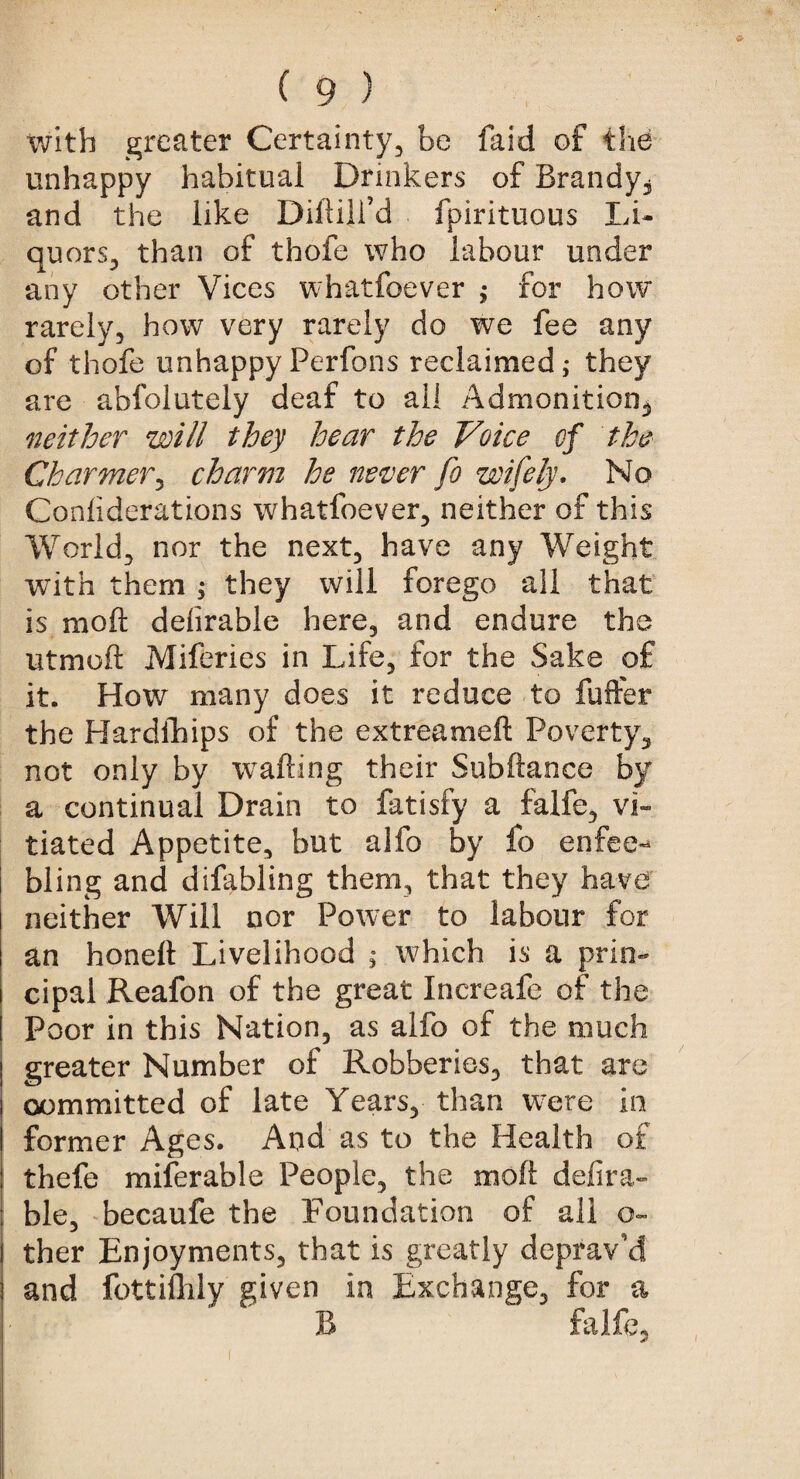 with greater Certainty, be faid of the unhappy habitual Drinkers of Brandy, and the like Diftiji’d fpirituous Li¬ quors, than of thofe who labour under any other Vices whatfoever ; for how rarely, how very rarely do we fee any of thofe unhappy Perfons reclaimed; they are abfolutely deaf to ail Admonition, neither will they hear the Voice of the Charmer, charm he never fo wifely. No Considerations whatfoever, neither of this World, nor the next, have any Weight with them ; they will forego all that is mod delirable here, and endure the utmoft Miferies in Life, for the Sake of it. How many does it reduce to fuffer the Hardships of the extreameft Poverty, not only by wafting their Subftance by a continual Drain to fatisfy a falfe, vi¬ tiated Appetite, but alfo by fo enfee^ bling and difabling them, that they have neither Will nor Power to labour for an honeft Livelihood ; which is a prin¬ cipal Reafon of the great Increafe of the Poor in this Nation, as alfo of the much greater Number of Robberies, that are committed of late Years, than were in former Ages. And as to the Health of thefe miserable People, the moft defira- ble, becaufe the Foundation of all Ga¬ ther Enjoyments, that is greatly deprav’d and fottifhly given in Exchange, for a B falfe,