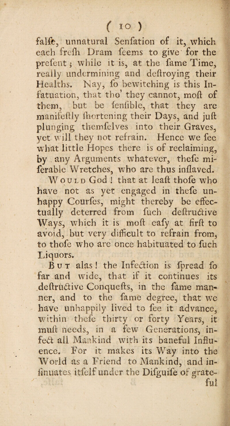 falfe, unnatural Senfation of it, which each frefh Dram feems to give for the prefent, while it is, at the fame Time, really undermining and deftroying their Healths. Nay, fo bewitching is this In¬ fatuation, that tho’ they cannot, moft of them, but be fenfible, that they are manifeftly fhortening their Days, and juft plunging themfelves into their Graves, yet will they not refrain. Hence we fee what little Hopes there is of reclaiming, by . any Arguments whatever, thefe mi- ferable Wretches, who are thus inflaved. Would God ! that at lead thofe who have not as yet engaged in thefe un¬ happy Courfes, might thereby be effec¬ tually deterred from fuch deftruftive Ways, which it is moft eafy at firft to avoid, but very difficult to refrain from, to thofe who are once habituated to fuch Liquors. But alas! the Infection is fpread fo far and wide, that if it continues its .deftruftive Conquefts, in the fame man¬ ner, and to the fame degree, that we have unhappily lived to fee it advance, within thefe thirty or forty Years, it mult needs, in a few Generations, in- feft all Mankind with its baneful Influ¬ ence. For it makes its Way into the World as a Friend to Mankind, and in¬ tonates itfelf under the Difguife of grate¬ ful