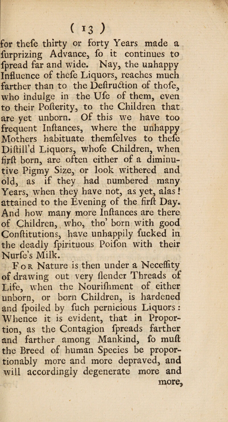 \ ( !3 ) for thefe thirty or forty Years made a furprizing Advance, fo it continues to fpread far and wide. Nay, the unhappy Influence of thefe Liquors, reaches much farther than to the Deft ru ft ion of thofe, who indulge in the Ufe of them, even to their Pofterity, to the Children that are yet unborn. Of this we have too frequent Inftances, where the unhappy Mothers habituate themfelves to thefe DiftiH’d Liquors, whofe Children, when firft born, are often either of a diminu¬ tive Pigmy Size, or look withered and old, as if they had numbered many Years, when they have not, as yet, alas! attained to the Evening of the firft Day. And how many more Inftances are there of Children, who, tho’ born with good Conftitutions, have unhappily fucked in the deadly fpirituous Poifon wTith their Nurfe’s Milk. For Nature is then under a Neceffity of drawing out very flender Threads of Life, when the Nourilhment of either unborn, or born Children, is hardened and fpoiled by fuch pernicious Liquors: Whence it is evident, that in Propor¬ tion, as the Contagion fpreads farther and farther among Mankind, fo muft the Breed of human Species be propor- tionably more and more depraved, and will accordingly degenerate more and more.