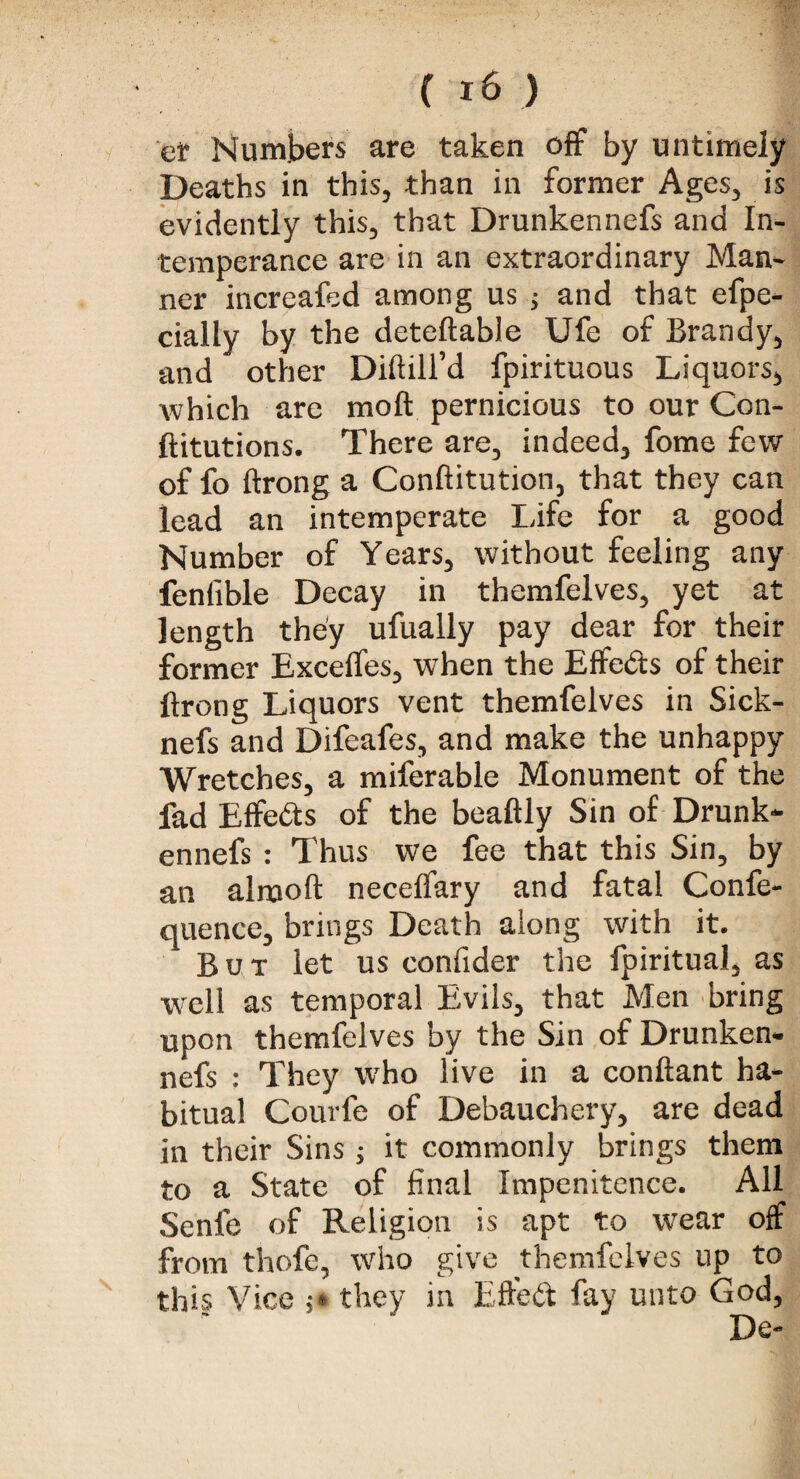 ef Numbers are taken off by untimely Deaths in this, than in former Ages, is evidently this, that Drunkennefs and In¬ temperance are in an extraordinary Man¬ ner increafed among us ; and that efpe- cially by the deteftable Ufe of Brandy, and other Diftill’d fpirituous Liquors, which are moil pernicious to our Con- ftitutions. There are, indeed, fome few of fo ftrong a Conftitution, that they can lead an intemperate Life for a good Number of Years, without feeling any fenfible Decay in themfelves, yet at length they ufually pay dear for their former Exceffes, when the Effects of their ftrong Liquors vent themfelves in Sick- nefs and Difeafes, and make the unhappy Wretches, a miferable Monument of the fad Effects of the beaftly Sin of Drunk¬ ennefs : Thus we fee that this Sin, by an alrnoft neceffary and fatal Confe- quence, brings Death along with it. But let us confider the fpiritual, as well as temporal Evils, that Men bring upon themfelves by the Sin of Drunken¬ nefs : They who live in a conftant ha¬ bitual Courfe of Debauchery, are dead in their Sins ; it commonly brings them to a State of final Impenitence. All Senle of Religion is apt to wear off from thofe, who give themfelves up to this Vice ;* they in Effeft fay unto God,