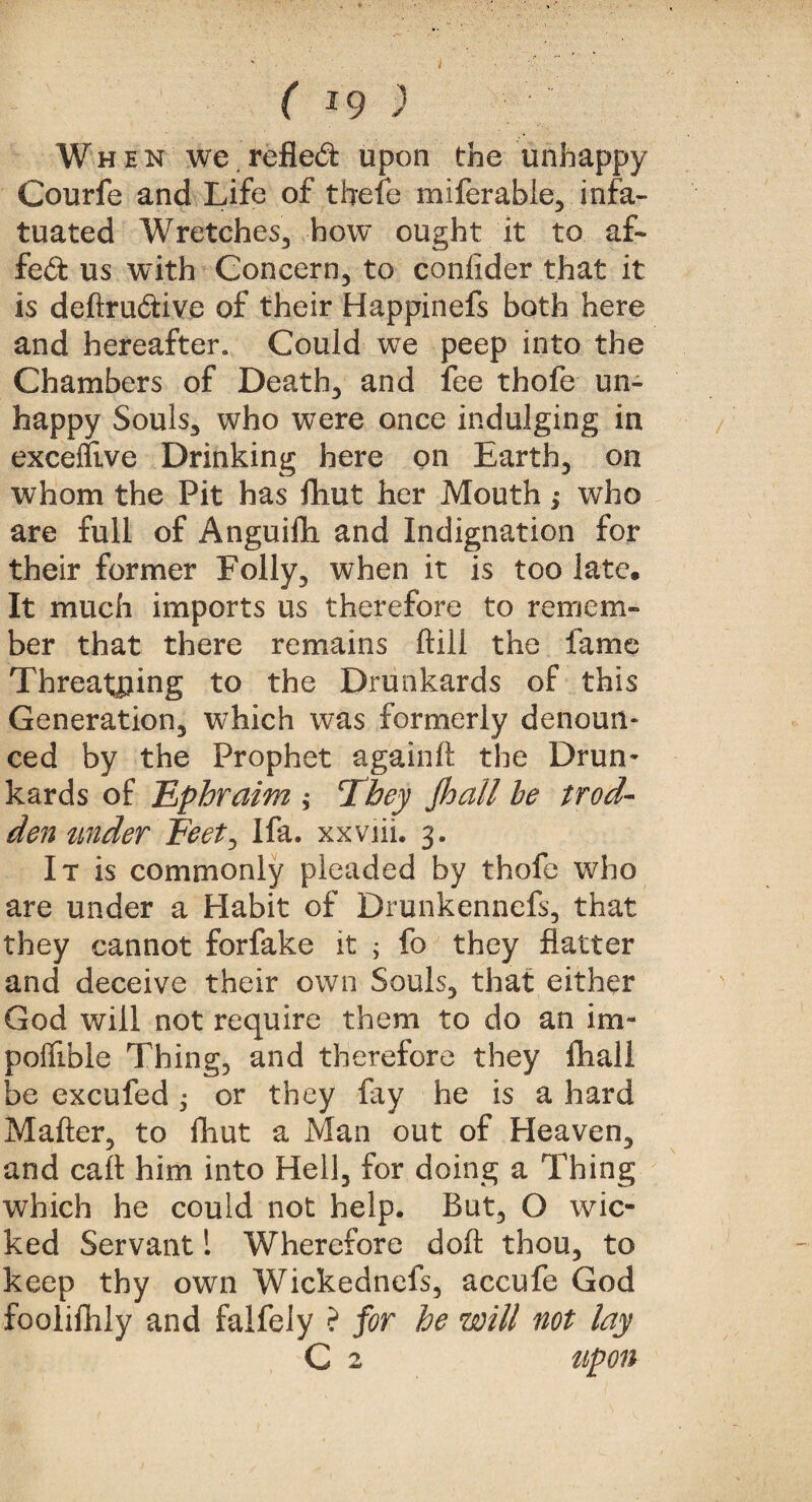 I ( 19 ) W h e n we refled upon the unhappy Courfe and Life of thefe miferabie, infa¬ tuated Wretches, how ought it to af~ fed us with Concern, to confider that it is deftrudive of their Happinefs both here and hereafter* Could we peep into the Chambers of Death, and fee thofe un¬ happy Souls, who were once indulging in exceflive Drinking here on Earth, on whom the Pit has fliut her Mouth; who are full of Anguifh and Indignation for their former Folly, when it is too late. It much imports us therefore to remem¬ ber that there remains ftiil the fame Threatping to the Drunkards of this Generation, which was formerly denoun¬ ced by the Prophet againft the Drun* kards of Ephraim ; They Jhall be trod- den under Feet, Ifa. xxviii. 3. It is commonly pleaded by thofe who are under a Habit of Drunkennefs, that they cannot forfake it ; fo they flatter and deceive their own Souls, that either God will not require them to do an im- poffible Thing, and therefore they fhall be excufed ; or they fay he is a hard Matter, to fhut a Man out of Heaven, and call him into Hell, for doing a Thing which he could not help. But, O wic¬ ked Servant 1 Wherefore doft thou, to keep thy own Wickednefs, accufe God foolifhly and falfely ? for he will not lay C 2 upon