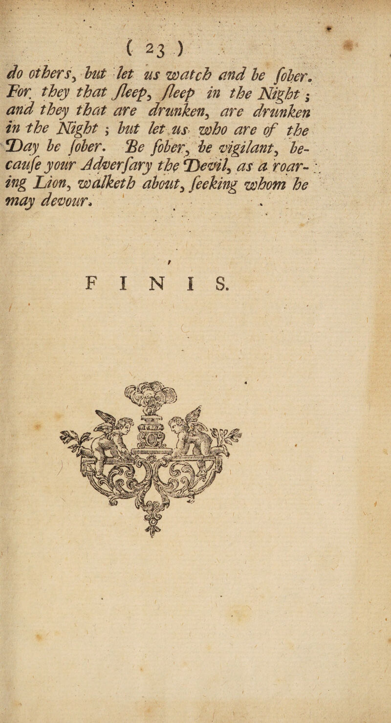 •¥ ( 23 ) do otherbut let us watch and he filer. For they that Jleep, fleep in the Night and they that are drunken, are drunken in the Night hut let us who are of the Day he foher. cEe fiber, he 'vigilant, be¬ cause your Adverfary the Devils as a roar- ; ing Lion, walketh about, fieking whom he may devour. . FINIS, c / *#•