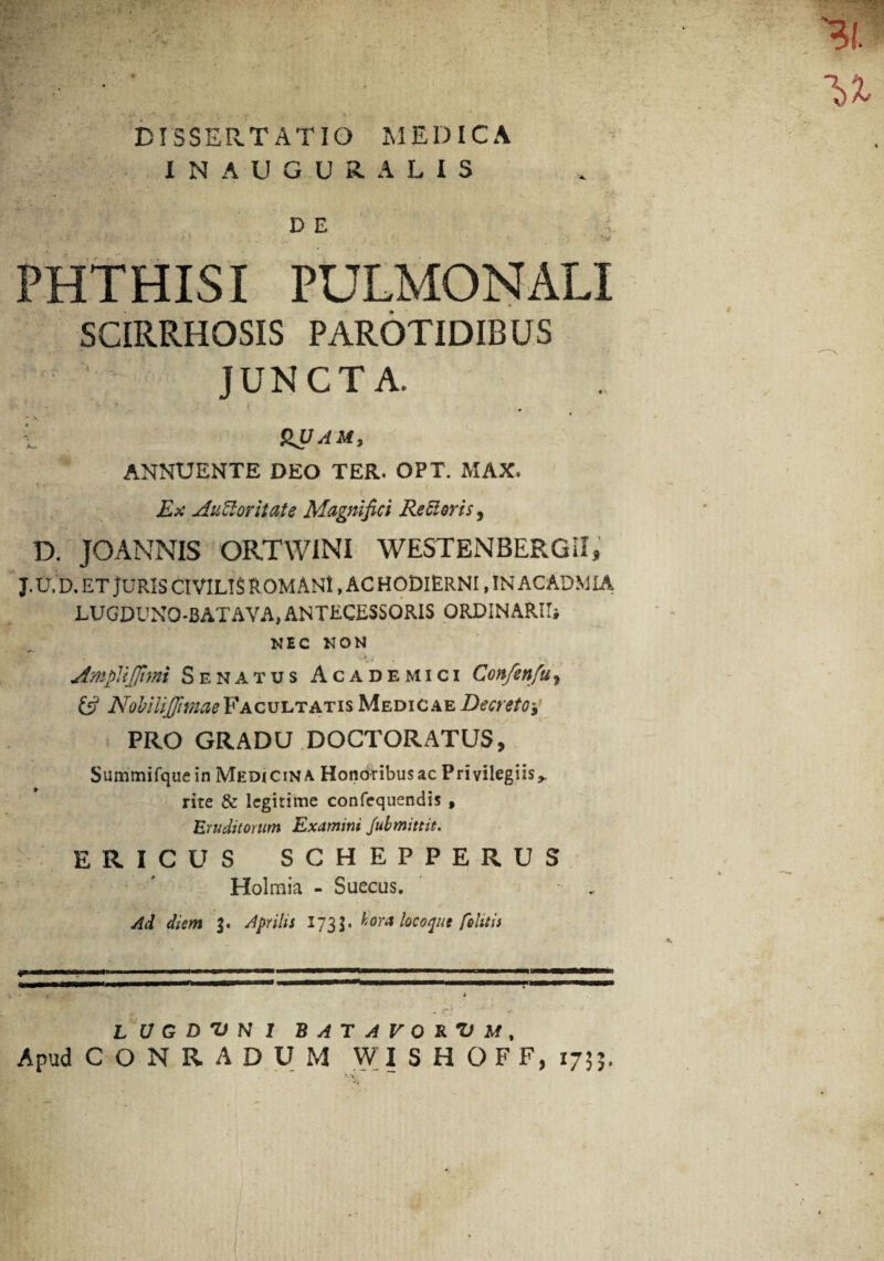 IN AUGURA LIS D E v PHTHISI PULMONALI SCIRRHOSIS PAROTIDIBUS JUNCTA. 0 v t HUAM, ANNUENTE DEO TER. OPT. MAX. Ex AuUoritate Magnifici Re Sieris, D. JOANNIS ORTWINI WESTENBERGII, j. u. d. et juris civilis romani , ac hodierni , in acadmia LUGDUNO-BAT A VA, ANTECESSORIS ORDINARII* NEC NON * 3 j * * JmpViJJirni Senatus Academici Confenfu, £5? Nobllijjtmae Facultatis Medicae Decreto PRO GRADU DOCTORATUS, Summifquein Medicina Honoribus ac Privilegiis,, rite & legitime confequendis f Eruditorum Examini Jubmittit. ERICUS SCHEPPERUS Holraia - Suecus. Ad diem Aprilis 173J. hora loco que felitis L U G D T) N 1 BATAVORUM, Apud C O N R A D U M WI S H O F F, 1733.