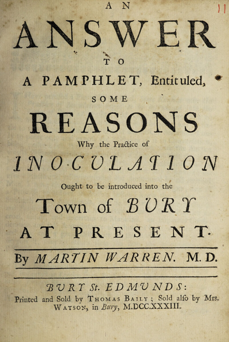 ANSWER T O A PAMPHLET, Entituled. SOME REASONS Why the Practice of IN 0 CVLAB1 ON Ought to be introduced into the Town of BURT AT PRESENT- By MARTIN WARREN. M. D. BV RT St. ED MV ND S: Printed and Sold by Thomas Baily ; Sold alfo by Mrs, Wat sou, in Bury, M.DCC.XXXIIL