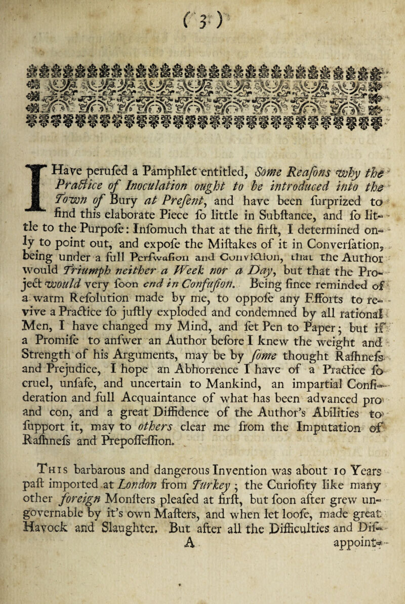(}■) I Have perufed a Pamphlet entitled, Some Reafons why thew Practice of Inoculation ought to be introduced into the Town of Bury at Prefent, and have been furprized to ; find this elaborate Piece fo little in Subftance, and lo lit— * tie to the Purpofe: Inlbmuch that at the firlt, I determined on- ly to point out, and expole the Miftakes of it in Converlation9 being under a full PerAvafion and Conviction, tiial tile Author would Triumph neither a Week nor a Day, but that the Pro¬ ject would very foon end in Corfufon. Being fince reminded of a warm Relblution made by me, to oppole any Efforts to re« - vive a Practice fo juftly exploded and condemned by all rational Men, I have changed my Mind, and fet Pen to Paper; but if a Promile to anfwer an Author before I knew the weight and Strength of his Arguments, may be by fome thought Ralhnels and Prejudice, I hope an Abhorrence I have of a Practice fo cruel, unfafe, and uncertain to Mankind, an impartial Confe¬ deration and full Acquaintance of what has been advanced pro and con, and a great Diffidence of the Author's Abilities to5 fupport it, may to others clear me from the Imputation of Ralhnels and Pfepolfeffion* This barbarous and dangerous Invention was about io Years pall imported at London from Turkey ; the Curiolity like many other foreign Moniters pleafed at firlt, but foon after grew un¬ governable by it's own Mailers, and when let loofe, made great Hayock and Slaughter. But after all the Difficulties and Difk A appoint*-