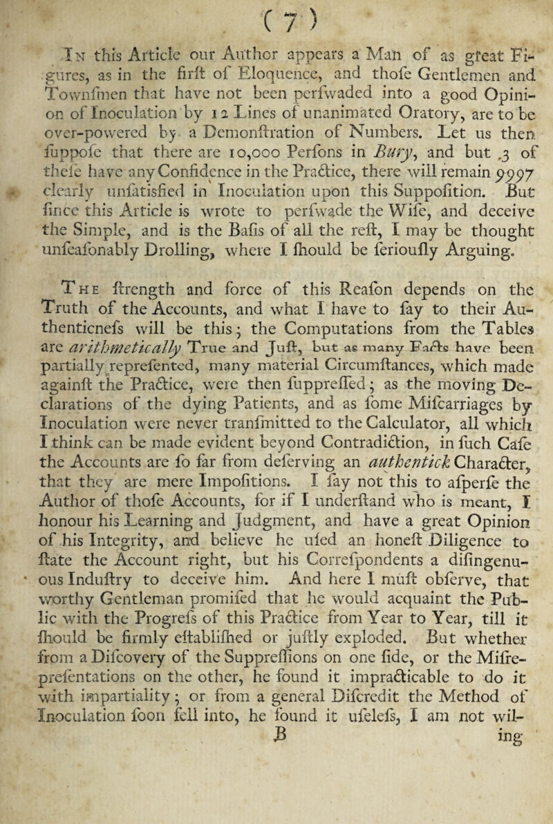 nr • xt) In this Article our Author appears a Man of as gteat Fi¬ gures, as in the firft oi Eloquence, and thofe Gentlemen and Townfmen that have not been perfwaded into a good Opini¬ on of Inoculation by i % Lines of unanimated Oratory, are to be over-powered by a Bemonftration of Numbers. Let us then fuppofe that there are 10,000 Perfons in Bury, and but .3 of tiiele have any Confidence in the Practice, there will remain pppy clearly unfatisfied in Inoculation upon this Suppofition. But fince this Article is wrote to perfwade the Wife, and deceive the Simple, and is the Bafis of all the reft, I may be thought unfealbnably Broiling^ where I fliould be lerioufly Arguing. The ftrength and force of this Reafon depends on the Truth of the Accounts, and what I have to fay to their Au- thenticnefs will be this; the Computations from the Tables are arithmetically True and Juft, but as many Ihufts have been partially reprefented, many material Circumftances, which made againft the Practice, were then fuppreffed; as the moving De¬ clarations of the dying Patients, and as fome Mifearriages by Inoculation were never tranfmitted to the Calculator, all which I think can be made evident beyond Contradiction, in fuch Cafe the Accounts are fo far from deferving an authentickCh&x&dicr^ that they are mere Impofitions. I fay not this to afperfe the Author of thofe Accounts, for if I underftand who is meant, I honour his Learning and Judgment, and have a great Opinion of his Integrity, and believe he ufed an honeft Diligence to ftate the Account right, but his Correfpondents a difingenu- • ous Induftry to deceive him. And here I muft obferve, that worthy Gentleman promifed that he would acquaint the Pub¬ lic with the Progrefs of this Practice from Year to Year, till it fliould be firmly eftabiifhed or juftly exploded. But whether from a Difcovery of the Suppreffions on one fide, or the Mifre- prefentations on the other, he found it impracticable to do it with impartiality; or from a general Difcredit the Method of Inoculation foon fell into, he found it ufelefs, I am not wil-
