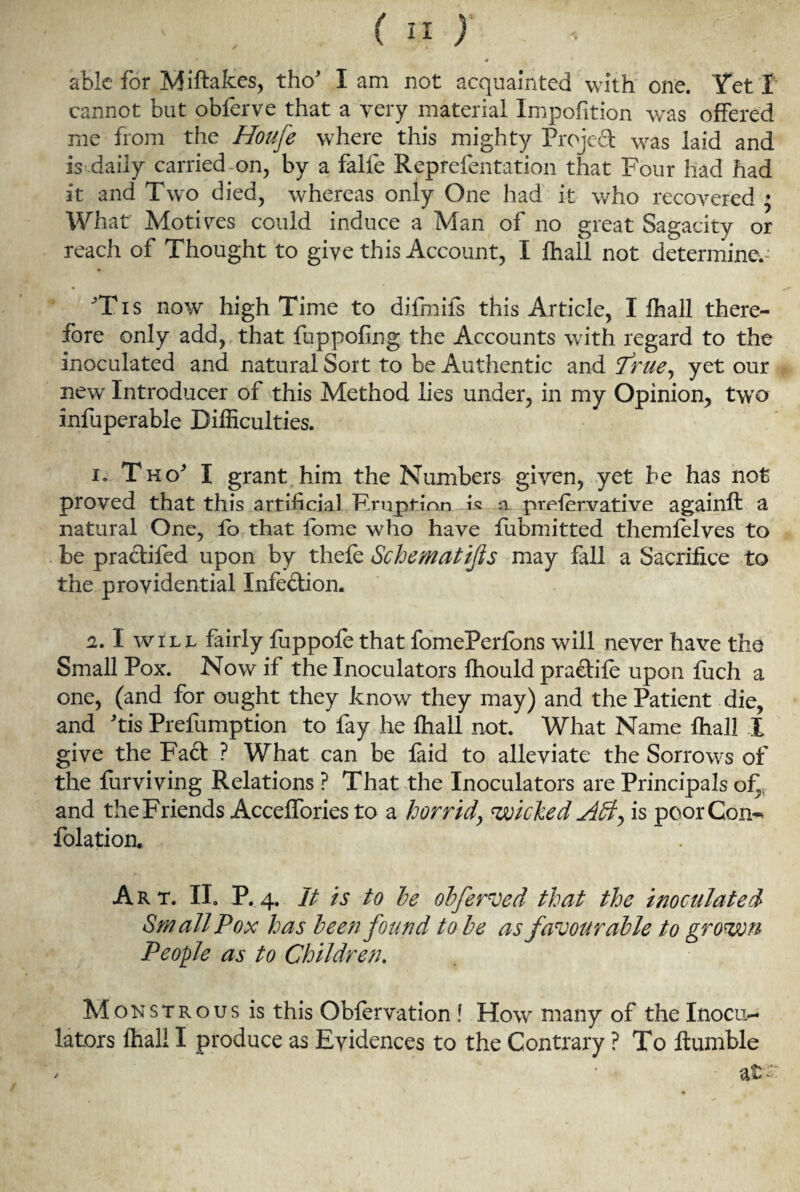 » \ able for Miftakes, tho* I am not acquainted with one. Yet i cannot but obferve that a very material Impofition was offered me from the Houje where this mighty Project was laid and is daily carried on, by a falfe Reprefentation that Four had had it and Two died, whereas only One had it who recovered ; What Motives could induce a Man of no great Sagacity or reach of Thought to give this Account, I fhall not determines ’Tis now high Time to difmifs this Article, I fhall there¬ fore only add, that fuppofing the Accounts with regard to the inoculated and natural Sort to be Authentic and True^ yet our new Introducer of this Method lies under, in my Opinion, two infuperable Difficulties. ' i. Tho* I grant him the Numbers given, yet be has not proved that this artificial Eruption is a prefervative againft a natural One, fo that fome who have fubmitted themfelves to be practifed upon by thefe Schematics may fall a Sacrifice to the providential Infection. 2.1 will fairly luppofe that fomePerlons will never have the Small Pox. Now if the Inoculators fhould pra&ife upon fuch a one, (and for ought they know they may) and the Patient die, and Tis Prefumption to fay he fhall not. What Name fhall I give the Fact ? What can be faid to alleviate the Sorrows of the furviving Relations ? That the Inoculators are Principals of and the Friends Acceffories to a horrid, wicked is poor Con-* folation. Art. II. P.4. It is to he obferved that the inoculated Small Pox has been found to be as favourable to grown People as to Children. Monstrous is this Oblervation! How many of the Inocu¬ lators fhall I produce as Evidences to the Contrary ? To ftumble > ’ • at£