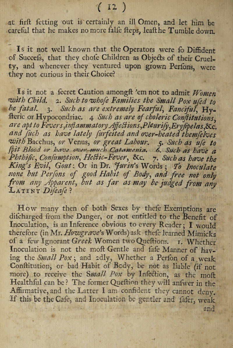 careful that he makes no more falfe fteps, leafthe Tumble down* I s it not well known that the Operators were lb Diffident of Succefs, that they chofe Children as Objefts of their Cruel¬ ty, and whenever they ventured upon grown Perlons, were they not curious in their Choice? Is it not a fecret Caution amongft 'em not to admit Women *with Child’ a. Such to vohofe Families the Small Pox ufed to he fatal. 3. Such as are extremely Fearful, Fanciful, Hy- fteric or Hypocondriac. 4 Such as are of choleric Conjiitutions, are apt to Fevers ^inflammatory Affections,PUurifyJEryflpelasfilQ, and fuck as have lately furfeited and over-heated themfeIves 'with Bacchus, or Venus, or great Labour. 5. Such as ufe to (pit Blood or have Catamenia. 6. Such as have a Phthific, Confumption, Hectic-Fever, &c. 7. Such as have the Kings Evil, Gout: Or in Dr. Jurin’s Words; To Inoculate none hut Perfons of good Habit of Body, and free not only from any Apparent, but as far as may be judged from any Latent Difeafe ? How many then of both Sexes by thefe Exemptions are difcharged from the Danger, or not entitled to the Benefit of Inoculation, is an Inference obvious to every Reader; I would therefore (in Mr. Howgrave’s Words) ask thefe learned Mimicks of a few Ignorant Greek Women two Queftions. i. Whether Inoculation is not the moft Gentle and fafe Manner of hav¬ ing the Small Pox; and adly, Whether a Perfon of a weak Conftitution, or bad Habit of Body, be not as liable (if not more) to receive the Small Pox by Infection, as the moft Healthful can be? The former Queftion they will anfwer in the Affirmative, and the Latter I am confident they cannot deny. If this be the Cafe, and Inoculation be gentler and fafer, weak • * and