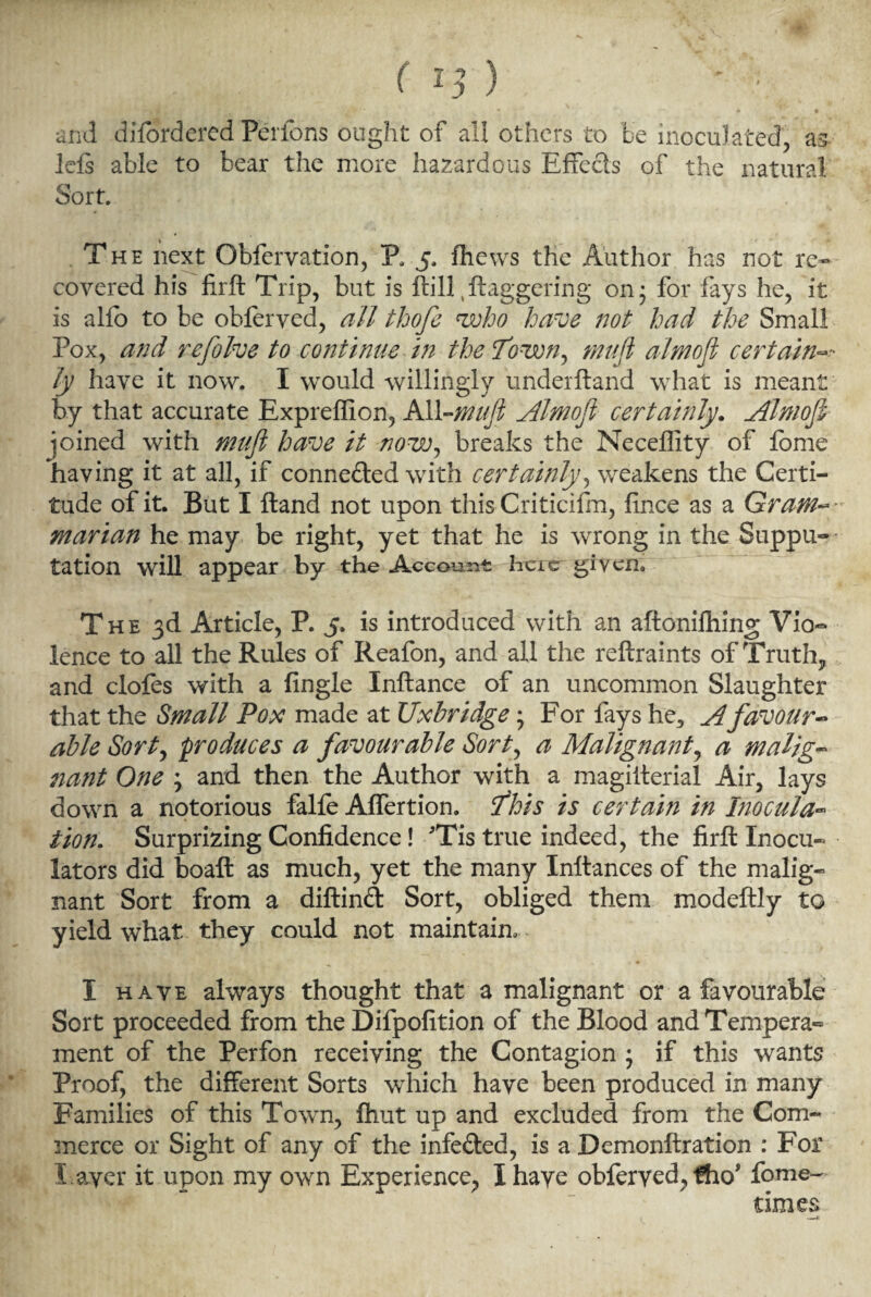 I and disordered Perfons ought of ail others to be inoculated, as Ids able to bear the more hazardous Effects of the natural Sort. The next Obfervation, P. 5, fhews the Author has not re¬ covered his firft Trip, but is ftill daggering on 3 for fays he, it is alio to be obferved, all thofe who have not had the Small Pox, and refolve to continue in the Town, mufi almofi certain ly have it now. I would willingly underftand what is meant by that accurate Expreflion, All-mufi Almofi certainly. Almofi joined with mufi have it now, breaks the Neceffity of fome having it at all, if conne&ed with certainly, weakens the Certi¬ tude of it. But I ftand not upon this Criticilm, fince as a Gram marian he may be right, yet that he is wrong in the Suppu- tation will appear by the Account here given. The 3d Article, P. 5. is introduced with an aftonifhing Vio¬ lence to all the Rules of Reafon, and all the reftraints of Truth, and clofes with a fingle Inftance of an uncommon Slaughter that the Small Pox made at Uxbridge; For fays he, A favour¬ able Sort, produces a favourable Sort, a Malignant, a malig¬ nant One ; and then the Author with a magiiterial Air, lays down a notorious falfe Affertion. This is certain in Inocula¬ tion. Surprizing Confidence! 'Tis true indeed, the firft Inocu- lators did boaft as much, yet the many Inftances of the malig¬ nant Sort from a diftind Sort, obliged them modeftly to yield what they could not maintain, I have always thought that a malignant or a favourable Sort proceeded from the Dilpofition of the Blood and Tempera¬ ment of the Perfon receiving the Contagion 5 if this wants Proof, the different Sorts which have been produced in many Families of this Town, fhut up and excluded from the Com¬ merce or Sight of any of the infe&ed, is a Demonftration : For Layer it upon my own Experience, Ihaye obferved, fho* fome- times