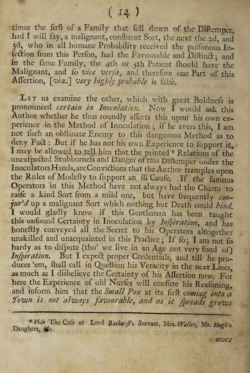 ( J4 ) • times the firft of a Family that fell down of the Diftemper, had I will fay, a malignant, confluent Sort, the next the 2d, and jd, who in all humane Probability received the poifonous In- • fedion from this Perfon, had the Favourable and Diftind • and in the fame Family, the 4th or 5th Patient fnould have the Malignant, and fo vice verfa, and therefore one Part of this Affertion, [viz.'] very highly probable is falfe. , Let us examine the other, which with great Boldnefs is pronounced certain in Inoculation. Now I would ask this Author whether he thus roundly afferts this upon his own ex¬ perience in the Method , of Inoculation • if he avers this, I am not fuch an obftinate Enemy to this dangerous Method as to deny Fact: But if he has not his own Experience to lupport it, I may be allowed to tell him that the piinted * Relations of the unexfpeded Stubbornefs and Danger of this Diftemper under the Inoculators Hands, are Convidions that the Author tramples upon the Rules of Modefty to fupport an ill Caufe. If the famous Operators in this Method have not always had the Charm to raile a kind Sort from a mild one, but have frequently con¬ jur’d up a malignant Sort which nothing but Death could bind. I would gladly know if this Gentleman has been taught this unfound Certainty in Inoculation by Infpiration, and has honeftly conveyed all the Secret to his Operators altogether unskilled and unacquainted in this Pradice • If lo • I am not lo hardy as to difpute (tho’ we live in an Age not very fond of) Infpiration. But I exped proper Credentials, and till he pro¬ duces ’em, lhall call in Queltion his Veracity in the next Lines as much as I disbelieve the Certainty of his Affertion now. For here the Experience of old Nurfes will confute his Reafoning, and inform him that the Small Pox at its firft coming into a Town is not always favourable, and as it fpreads grows * Fide The Cafe of Lord Bathurfi’s Servant, Mrs. Weller, Mr. Hu 1/3 Daughter, jge. . ’ t.-jSJJV/.f more