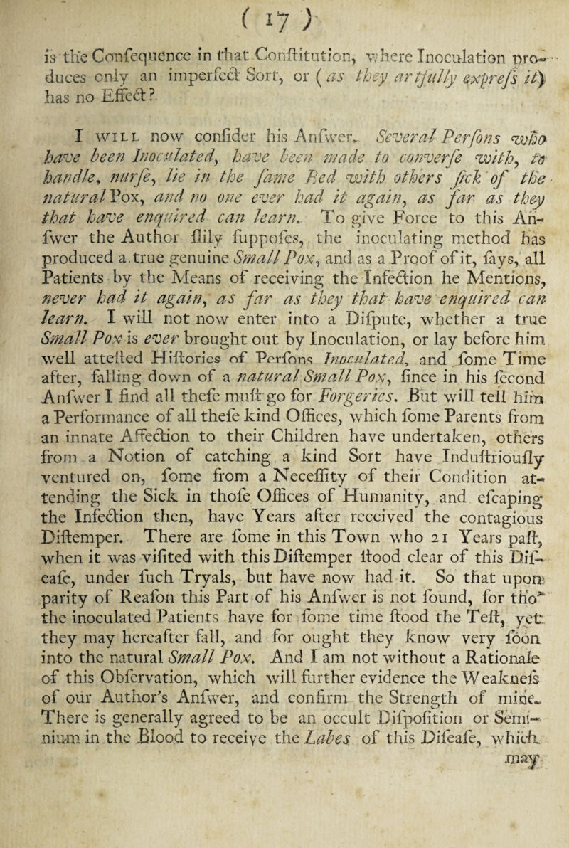 is the Confequence in that Conftitution, w here Inoculation pro-* duces only an imperfed Sort, or (as theyartjully e^xprefs it) has no Effect?. I will now confider his Anfwer, Several Per (oris who have been Inoculated, have been made to converfe with, to handle* nurfe, lie in the fame Bed with others fich of the natural Pox, and no one ever had it again, as far as they that have enquired can learn. To give Force to this An- fwer the Author {lily fuppofes, the inoculating method has produced a. true genuine Small Pox, and as a Proof of it, fays, all Patients by the Means of receiving the Infection he Mentions, never had it again, as far as they that have enquired can learn. I will not now enter into a Difpute, whether a true Small Pox is ever brought out by Inoculation, or lay before him well attefted Hiftories of Perform Jnor.uhitedy and lome Time after, falling down of a natural Small Pox, fince in his fecond Anfwer I find all thefe muff go for Forgeries. But will tell him a Performance of all thefe kind Offices, which fome Parents from an innate Affedion to their Children have undertaken, others from a Notion of catching a kind Sort have Induftrioufly ventured on, fome from a Neceffity of their Condition at¬ tending the Sick in thole Offices of Humanity, and efcaping the Infedion then, have Years after received the contagious Diftemper. There are fome in this Town who 21 Years paft, when it was vifited with this Diftemper ltood clear of this Bil- eale, under fuch Tryals, but have now had it. So that upon; parity of Reafon this Part of his Anfwer is not found, for tho> the inoculated Patients have for fome time flood the Tell, vet they may hereafter fall, and for ought they know very loon into the natural Small Pox. And I am not without a Rationale of this Obfervation, which will further evidence the Weaknels of our Author's Anfwer, and confirm the Strength of mine*. There is generally agreed to be an occult Bifpofition or Semi- niurn in the Blood to receive the Labes of this Difeale, which. may