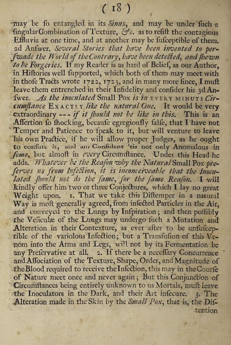 i may be fo entangled in its Sinus, and may be under fuch a ^Angular Combination of Texture, &c. astorelift the contagious Effluvia at one time, and at another may be fufceptible of them, ad Anfwer. Several Stories that have been invented to per- fwade the World of the Contrary, have been detected, and'/hewn to be Forgeries. If my Reader is as hard of Belief, as our Author, in Hiftories well fupported, which both of them may meet with in thole Tracts wrote 1722, 1723, and in many more fince, I mull leave them entrenched in their Infidelity and confider his 3d An- fwer. As the inoculated Small Pox is in every minute Cir- ' cumflance Exactly like the natural One. It would be very extraordinary-if it floould not be like in this. This is an . Aflertion lb Ihocking, becaule egregioufly falfe, that I have not  Temper and Patience to fpeak to it, but will venture to leave his own Practice, if he will allow proper Judges, as he ought to confute it, and am Confident 'tis not only Anomalous in fome, but almoft in every Circumftance. Under this Head he adds. Whatever be the Reafon why the Natural Small Pox pre~ ferves us from Infection, it is inconceiveable that the Inocab¬ lated jhould not do the fame, for the fame Reafon. I will kindly offer him two or three Conjectures, which I lay no great Weight upon. 1. That we take this Diftemper in a natural Way is moil generally agreed, from infected Particles in the Air, and conveyed to the Lungs by Infpiration; and then poflibly the Veficuias of the Lungs may undergo fuch a Mutation and Alteration in their Contexture, as ever after to be unfufeep- tible of the variolous Infection; but a Transfufion of this Ve¬ nom into the Arms and Legs, will not by its Fermentation be any Prefervative at all. 2. If there be a necelfary Concurrence and AlTociation of the Texture, Shape, Order, and Magnitude of the Blood required to receive thelnfection, this may in theCourle of Nature meet once and never again; But this Conjunction of Circumllances being entirely unknown to us Mortals, muft leave the Inoculators in the Dark, and their Art infecure. 3. The Alteration made in the Skin by the Small Pox, that is, the Dif- tention