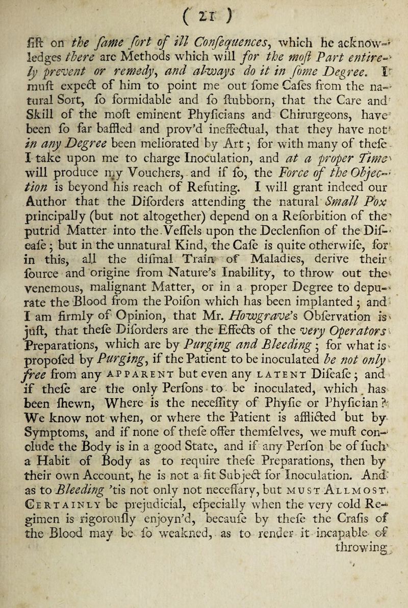 m on the fame fort of ill Confequences, which he acknow-' ledges there are Methods which will for the mofi Part entire-v ly prevent or remedy, and always do it in forne Degree. I muft exped of him to point me out forne Cafes from the na-* tural Sort, fb formidable and fo ftubborn, that the Care and Skill of the moft eminent Phyficians and Ghirurgeons, have been fo far baffled and prov'd ineffectual, that they have not' in any Degree been meliorated by Art * for with many of thefe I take upon me to charge Inoculation, and at a proper Time' will produce my Vouchers, and if fo, the Force of the Objec-' tion is beyond his reach of Refuting. I will grant indeed our Author that the Diforders attending the natural Small Pox principally (but not altogether) depend on a Refbrbition of the' putrkf Matter into the.Veffels upon the Dcclenfion of the Dif- cafe; but in the unnatural Kind, the Gale is quite otherwife, for' in this, all the difmal Train of Maladies, derive their' fource and origine from Nature's Inability, to throw out the* venemous, malignant Matter, or in a proper Degree to depu-^ rate the Blood from the Poilbn which has been implanted ; and I am firmly of Opinion, that Mr. Howgrave9s Obfervation is* juft, that thefe Diforders are the Effects of the very Operators - Preparations, which are by Purging and Bleeding ; for what is* propofed by Purging, if the Patient to be inoculated be not only free from any apparent but even any latent Difeafe; and if thefe are the only Perfons to be inoculated, which has been fhewn, Where is the neceffity of Phyfic or Phyfician?' We know not when, or where the Patient is affliCted but by Symptoms, and if none of thefe offer themfelves, we muft con¬ clude the Body is in a good State, and if any Perfon be of fuclv a Habit of Body as to require thefe Preparations, then by their own Account, he is not a lit Subject for Inoculation. And’ as to Bleeding 'tis not only not necefiary, but must Allmost. Certainly be prejudicial, efpecially when the very cold Re¬ gimen is rigoroufly enjoyn'd, becaufe by thefe the Crafis of the Blood may be fo weakned, as to render it incapable of % * hf \ throwing