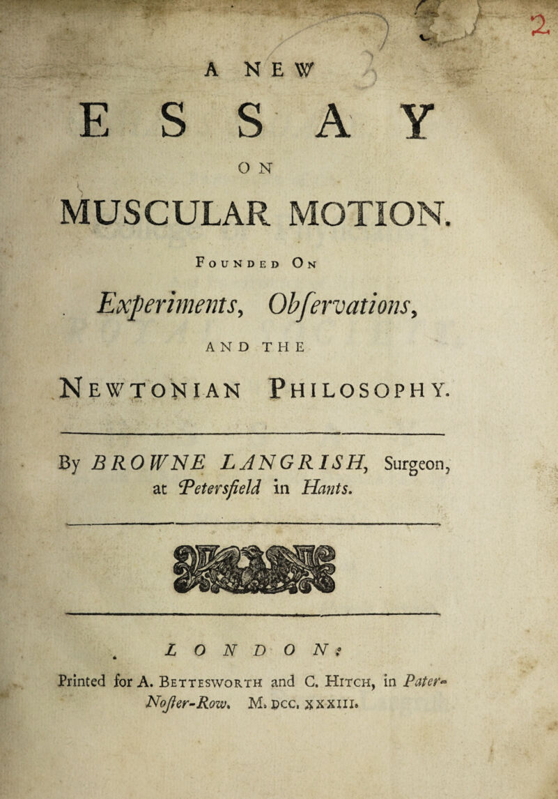 A NEW ESSAY O N MUSCULAR MOTION, Founded O N Experiments, Qbfervations, AND THE Newtonian Philosophy By BROWNE LANGRISH, Surgeon, at Betersfield in Hants. LONDONt Printed for A. Bettesworth and C. Hitch, in Pater* Nojter-Row. M. Dec. xxxni.