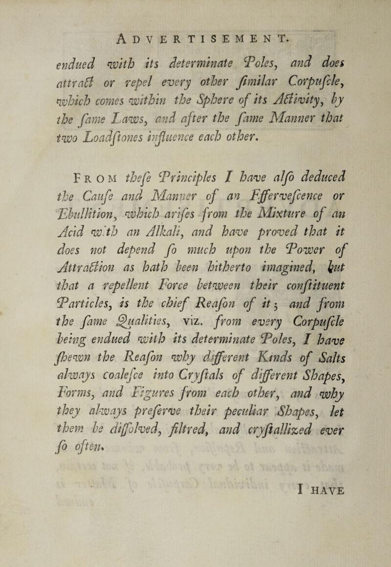 endued with its determinate Foies, and does attrabf or repel every other Jimilar Corpufile, which comes within the Sphere of its Activity, hy the fame l aws, and after the fame Manner that two Load fit ones influence each other. From thefie ‘Principles I have alfo deduced the Caufie and Manner of an Ffferveficence or Ebullition, which arifies from the Mixture of an Acid with an Alkali, and have proved that it does not depend fo much upon the Power of AttraAion as hath been hitherto imagined, but that a repellent Force between their confitituent Particles, is the chief Reafion of it 5 and from the fame Qualities, viz. from every Corpuficle being endued with its determinate Poles, I have fhewn the Reafion why different Kinds of Salts ahvays coalefce into Cryfitals of different Shapes, Forms, and Figures from each other, and why they always prefierve their peculiar Shapes, let them be dijfolved, fill red, and cryfitallized ever fo often. I HAVE