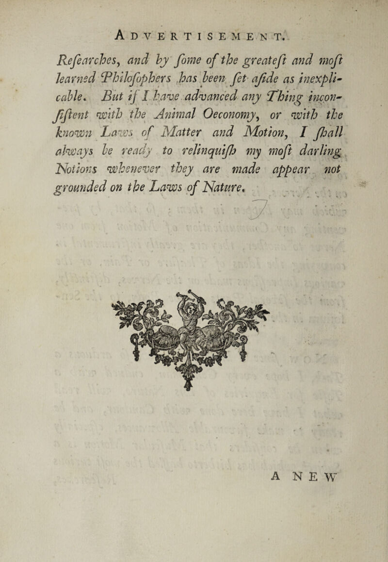 Refear does, and by fume of the greateft and moft learned Bhilofophers has been fet afide as inexpli¬ cable. But ij I have advanced any ‘Thing incon- Jiftent with the Animal Oeconomy, or with the known Laws of Matter and Motion, I foall always be ready to relinquifo my moft darling Notions whenever they are made appear not grounded on the Laws of Nature, A NEW