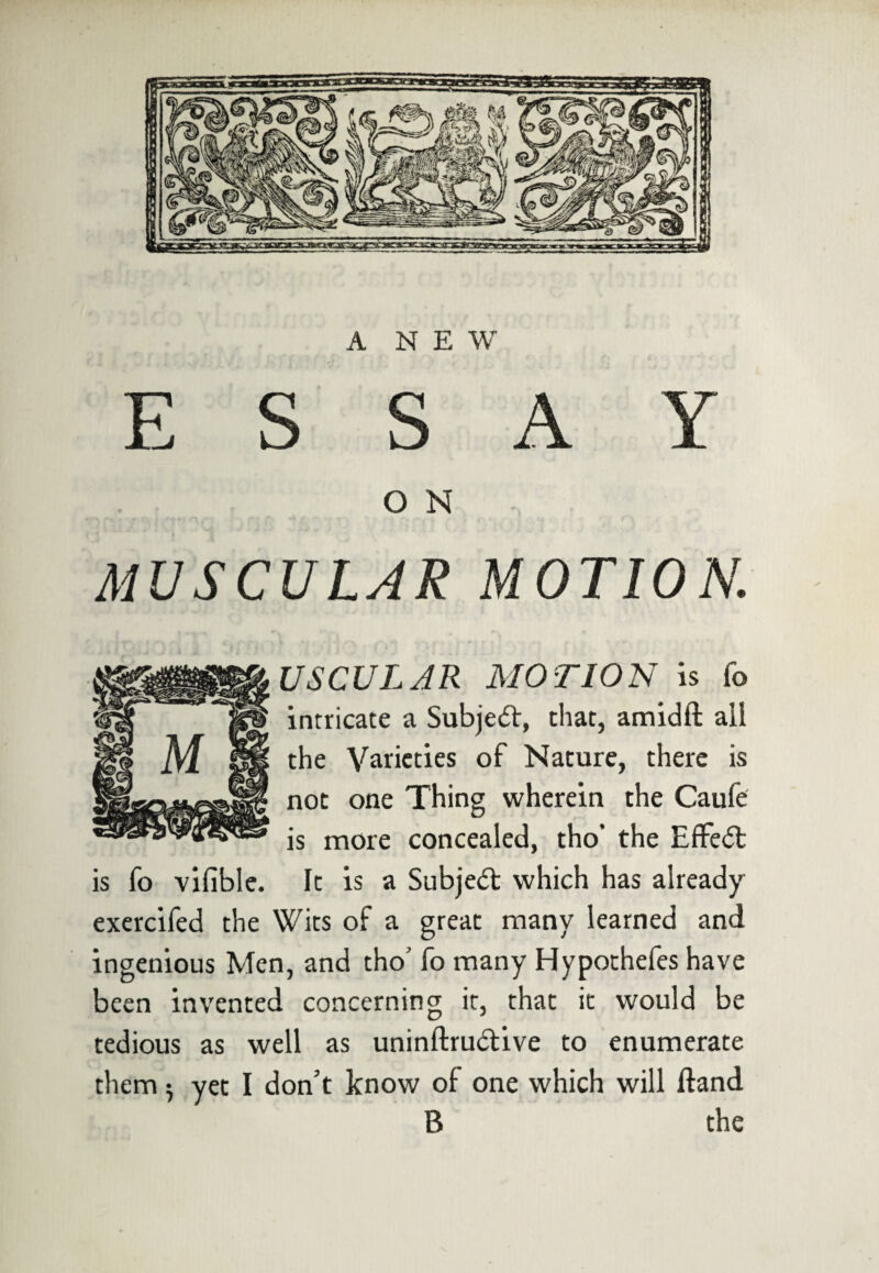 ESSAY O N MUSCULAR MOTION. USCULAR MOTION is fo intricate a Subjeft, that, amidft all the Varieties of Nature, there is not one Thing wherein the Caufe is more concealed, tho’ the Effect is fo vifible. It is a Subject which has already exercifed the Wits of a great many learned and ingenious Men, and tho’ fo many Hypothefes have been invented concerning it, that it would be tedious as well as uninftrudive to enumerate them $ yet I don’t know ol one which will Hand B the