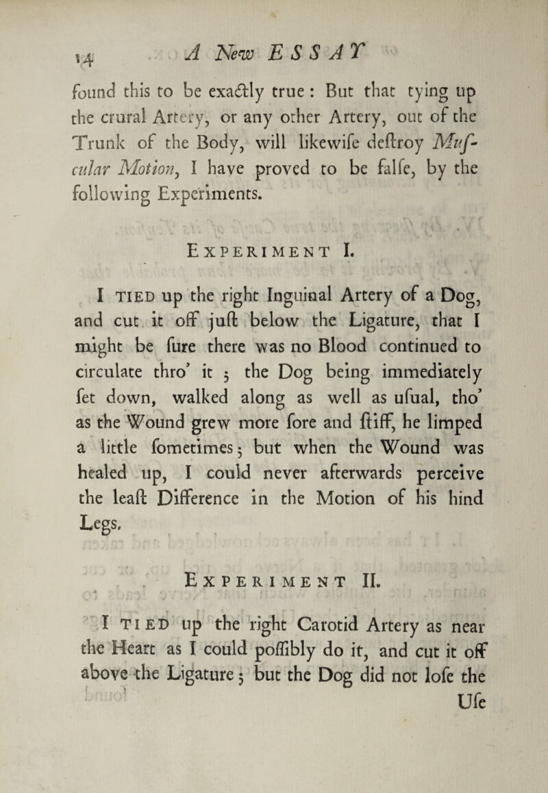 14 found this to be exactly true : But that tying up the crural Artery, or any other Artery, out of the Trunk of the Body, will likewife deftroy Muf- citJar Motion, I have proved to be falie, by the following Experiments. .1 Y • 7 Experiment I. I tied up the right Inguinal Artery of a Dog, and cut it off juft below the Ligature, that I might be fure there was no Blood continued to circulate thro’ it 5 the Dog being immediately fet down, walked along as well as ufual, tho’ as the Wound grew more fore and ftiff, he limped a little fometimes 5 but when the Wound was healed up, I could never afterwards perceive the leaft Difference in the Motion of his hind Legs, Experiment II. • <% * ? ' I tied up the right Carotid Artery as near the Heart as I could poffibly do it, and cut it off above the Ligature 5 but the Dog did not lofe the Ufe