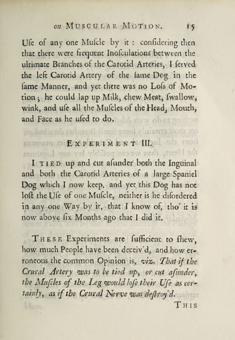 Ufe of any one Mufcle by it : confidering then that there were frequent Inofculations between the ultimate Branches of the Carotid Arteries, I ferved the left Carotid Artery of the lame Dog in the fame Manner, and yet there was no Lofs of Mo¬ tion ; he could lap up Milk, chew Meat, fwallow, wink, and ufe all theMufclesof theHead^ Mouth, and Face as he ufed to do. ^ . ... J „ . . .1 L .* Experiment III. - r • T * t «- T • r t r\ P“ F ’• r ■ o f - 9 1 \ t 1 * ’ /v I tied up and cut afunder both the Inguinal and both the Carotid Arteries of a large Spaniel Dog which I now keep, and yet this Dog has not loft the Ufe of one Mufcle, neither is he difordered in any one Way by it, that I know of, tho* it is now above fix Months ago that I did it. These Experiments are fufficienc to fhew, how much People have been deceiv’d, and how er¬ roneous the common Opinion is, viz. That if the Crural Artery <was to be tied up, or cut afunder, the Mufcles of the Leg would lofe their Ufe as cer¬ tainly, as if the Crural Nerve was defray’d. This