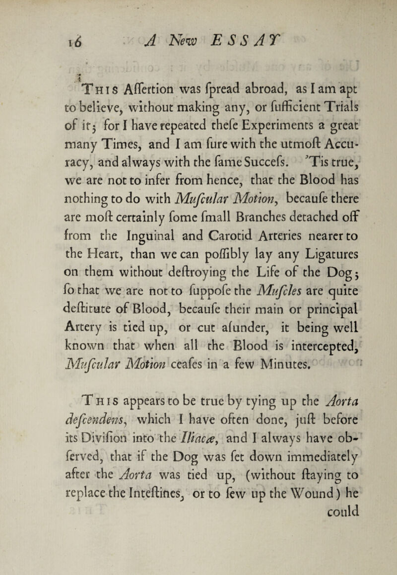 •* . i This Aflertion was fpread abroad, as I am apt to believe, without making any, or fufficient Trials of itj for I have repeated thefe Experiments a great many Times, and I am fure with the utmoft Accu¬ racy, and always with the fameSuccefs. ^Tis true, we are not to infer from hence, that the Blood has nothing to do with Mufeular Motion, becaufe there are moil certainly fome fmall Branches detached off from the Inguinal and Carotid Arteries nearer to the Heart, than we can poffibly lay any Ligatures on them without deftroying the Life of the Dogj fo that we are not to fuppofe the Mufcles are quite deftitute of Blood, becaufe their main or principal Artery is tied up, or cut alunder, it being well known that when all the Blood is intercepted, Mufeular Motion ceafes in a few Minutes. This appears to be true by tying up the Aorta defeendens, which I have often done, juft before its Divifion into the Iliaca, and I always have ob- ferved, that if the Dog was fet down immediately after the Aorta was tied up, (without flaying to replace the Inteftines, or to few up the Wound) he could