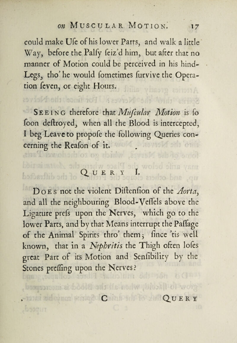 could make Ufe of his lower Parrs, and walk a little Way, before the Palfy feiz’d him, but after that no manner of Motion could be perceived in his hind- Legs, tho’ he would fometimes furvive the Opera¬ tion feven, or eight Hours. Seeing therefore thatMufcular Motion is io foon deftroyed, when all the Blood is intercepted, I beg Leave to propofe the following Queries con¬ cerning the Reafon of it. Query I. Does not the violent Diftenfion of the Aorta, and all the neighbouring Blood-VefTels above the Ligature prefs upon the Nerves, which go to the lower Parts, and by that Means interrupt the Paflage of the Animal Spirits thro’ them 3 fince ’tis well known, that in a Nephritis the Thigh often lofes great Part of its Motion and Senlibility by the Stones prefling upon the Nerves? C Qu e r r