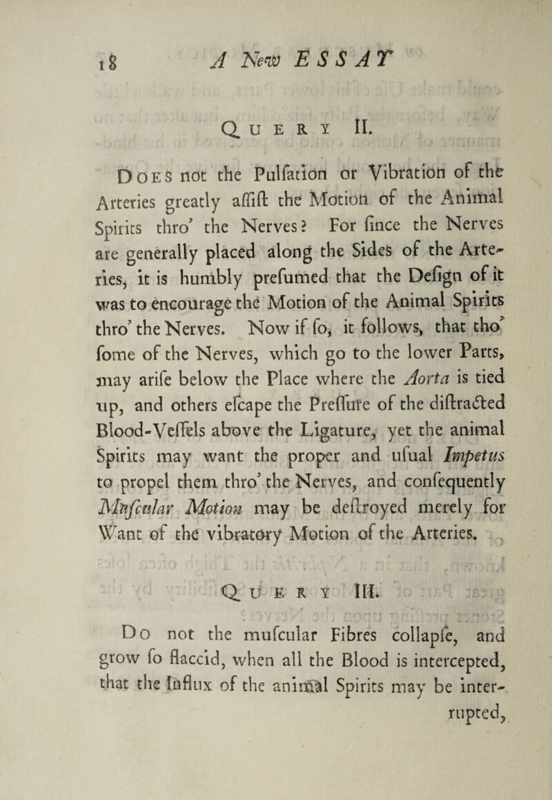 Query II. Does not the Pulfation or Vibration of the Arteries greatly afiift the Motion of the Animal Spirits thro5 the Nerves > For fince the Nerves are generally placed along the Sides of the Arte¬ ries, it is humbly prefumed that the Defign of it was to encourage the Motion of the Animal Spirits thro’ the Nerves. Now if fo, it follows, that tho fome of the Nerves, which go to the lower Parts, may arife below the Place where the Aorta is tied up, and others efcape the Prefliire of the diftra<5ted Blood-Veflels above the Ligature, yet the animal Spirits may want the proper and ulual Impetus to propel them thro' the Nerves, and confecjuently MnfcttUr Motion may be deilroyed merely for Want of the vibratory Motion of the Arteries. f ’ r ' A ‘ t Q U E R Y III. it'- t Do not the mufcnlar Fibres collapfe, and grow io flaccid, when all the Blood is intercepted, that the Influx of the animal Spirits may be inter¬ rupted.