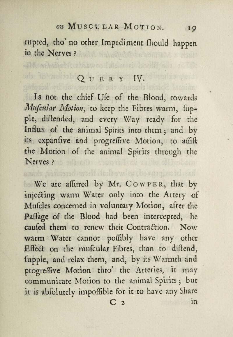 rupted, tho’ no other Impediment flhould happen in the Nerves ? Query IV, Is not the chief Ufe of the Blood, towards Mufcular Motion, to keep the Fibres warm, lup- ple, diftended, and every Way ready for the Influx of the animal Spirits into them $ and by its expanfive and progreflive Motion, to aflift the Motion of the animal Spirits through the Nerves ? We are allured by Mr. Cow per, that by injecting warm Water only into the Artery of Mufcles concerned in voluntary Motion, after the Paflage of the Blood had been intercepted, he caufed them to renew their Contraction. Now warm Water cannot poffibly have any other EffeCt on the mufcular Fibres, than to diflend, fupple, and relax them, and, by its Warmth and progreflive Motion thro’ the Arteries, it may communicate Motion to the animal Spirits5 but it is abfolutely impoflible for it to have any Share C 2 in