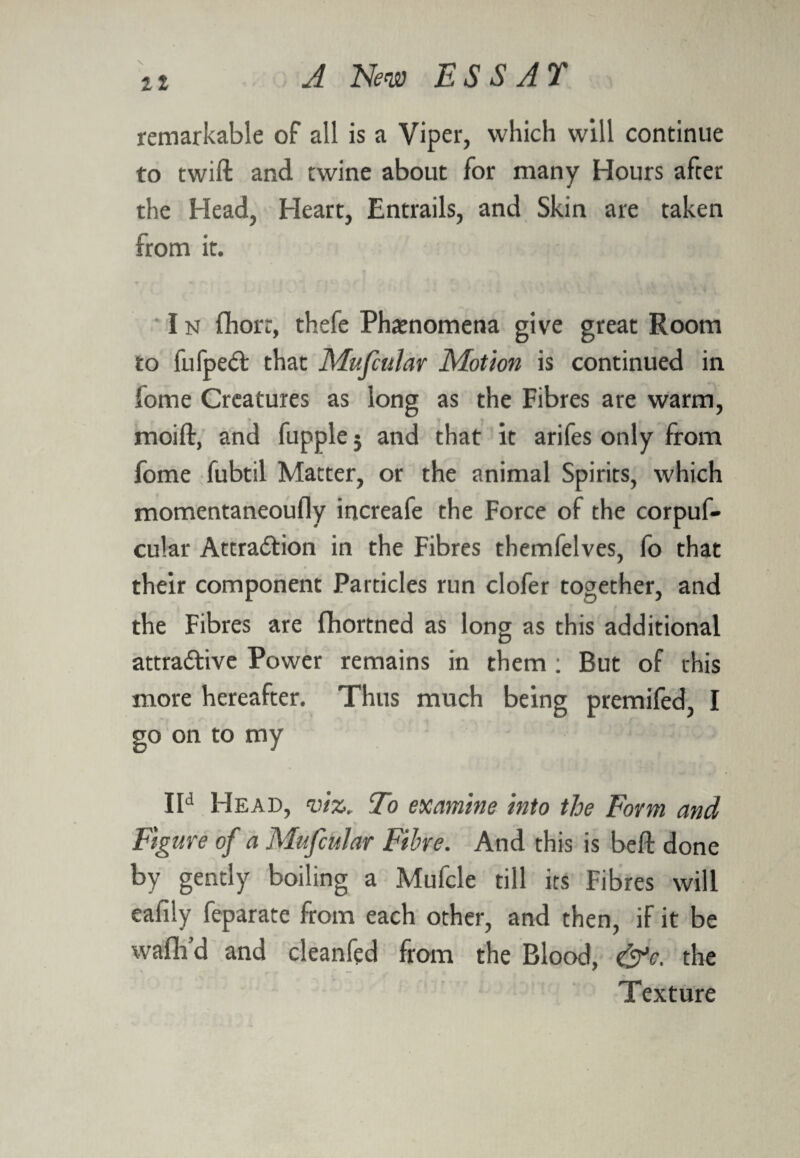 \ it remarkable of all is a Viper, which will continue to twift and twine about for many Hours after the Head, Heart, Entrails, and Skin are taken from it. I n fhorr, thefe Phenomena give great Room to fufpeCt that Mufcular Motion is continued in lome Creatures as long as the Fibres are warm, moift, and fupple j and that it arifes only from fome fubtil Matter, or the animal Spirits, which momentaneoufly increafe the Force of the corpuf- cular Attraction in the Fibres themfelves, fo that their component Particles run clofer together, and the Fibres are fhortned as long as this additional attractive Power remains in them : But of this more hereafter. Thus much being premifed, I go on to my IId Head, viz, To examine into the Form and Figure of a Mufcular Fibre. And this is beft done by gently boiling a Mufcle till its Fibres will eafily feparate from each other, and then, if it be waflfd and cleanfed from the Blood, &c. the Texture