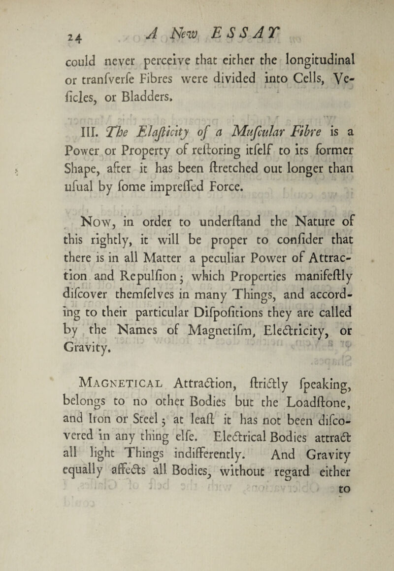 could never perceive that either the longitudinal or tranfverfe Fibres were divided into Cells, Ve- deles, or Bladders, »: * * t. * ? ' 5 jr ytrv pr  ♦' r - ! III. The Elajlicity of a Mufcuhr Fibre is a Power or Property of redoring itfelf to its former Shape, after it has been ftretched out longer than ufual by fome impreffed Force. Now, in order to underftand the Nature of this rightly, it will be proper to confider that there is in all Matter a peculiar Power of Attrac¬ tion and Repulfion; which Properties manifeftly difcover themfelves in many Things, and accord¬ ing to their particular Difpofitions they are called by the Names of Magnetifm, Electricity, or Magnetical Attraction, ftriCtly fpeaking, belongs to no other Bodies but the Loadftone, and Iron or Steel; at lead it has not been difco- vered in any thing elfe. EleCtrical Bodies attract all light Things indifferently. And Gravity equally afreCts all Bodies, without regard either