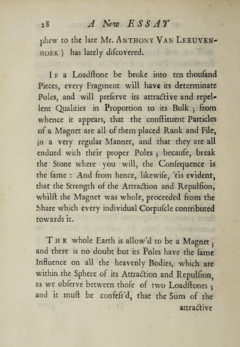 phew to the late Mr. Anthony Van Leeuven- hoek ) has lately difcovered. I f a Loadftone be broke into ten thoufand Pieces, every Fragment will have its determinate Poles, and will preferve its attractive and repel¬ lent Qualities in Proportion to its Bulk • From whence it appears, that the conftituent Particles of a Magnet are all-of them placed Rank and File, in a very regular Manner, and that they are all endued with their proper Poles j becaufe, break the Stone where you will, the Conference is the fame : And from hence, likewife, Vis evident, that the Strength of the Attraction and Repullion, whilft the Magnet was whole, proceeded from the Share which every individual Corpufcle contributed towards it. The whole Earth is allow’d to be a Magnet • and there is no doubt but its Poles have the fame Influence on all the heavenly Bodies, which are within the Sphere of its Attraction and Repulfion, as we obferve between thofe of two Loadftones 5 and it mud be confcfs’d, that the Sum of the attractive l