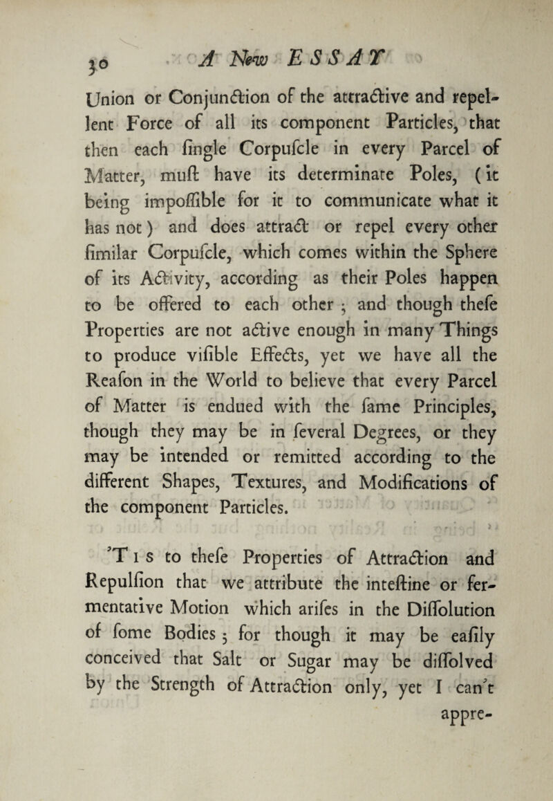 3° Union or Conjundion of the attradive and repel¬ lent Force of all its component Particles, that then each fingle Corpufcle in every Parcel of Matter, rauft have its determinate Poles, (it being impoflible for it to communicate what it has not) and does attrad or repel every other fimilar Corpufcle, which comes within the Sphere of its Adivity, according as their Poles happen to be offered to each other : and though thefe Properties are not adive enough in many Things to produce vifible Eflfeds, yet we have all the Reafon in the World to believe that every Parcel of Matter is endued with the fame Principles, though they may be in feveral Degrees, or they may be intended or remitted according to the different Shapes, Textures, and Modifications of the component Particles. > ) ’T i s to thefe Properties of Attradion and Repulfion that we attribute the inteftine or fer¬ mentative Motion which arifcs in the Diflfolution of fome Bodies 3 for though it may be eafily conceived that Salt or Sugar may be diffolved by the Strength of Attradion only, yet I can't