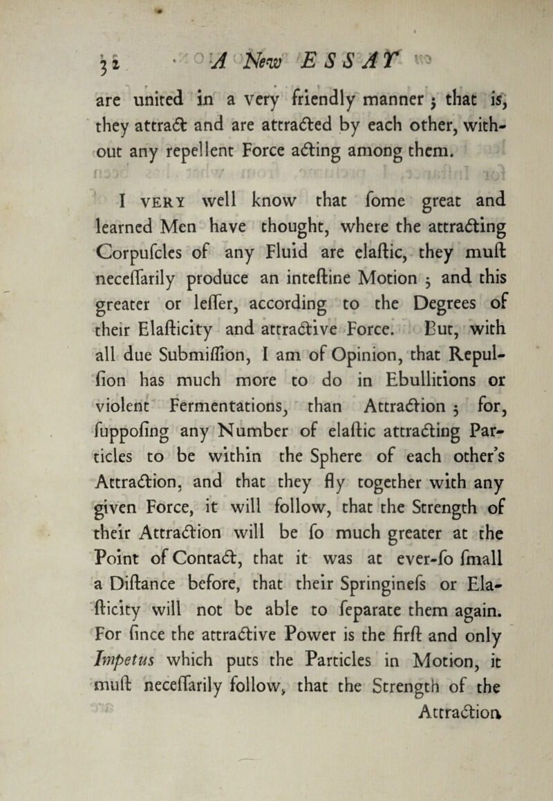 are united in a very friendly manner j that is, they attrat and are attracted by each other, with¬ out any repellent Force acting among them. I very well know that fome great and learned Men have thought, where the attrating Corpufcles of any Fluid are elaftic, they muft neceflarily produce an inteftine Motion 3 and this greater or lefler, according to the Degrees of their Elafticity and attrative Force. But, with all due Submiffion, I am of Opinion, that Repul- fion has much more to do in Ebullitions or violent Fermentations, than Attration 3 for, fuppofing any Number of elaftic attracting Par¬ ticles to be within the Sphere of each other’s Attraction, and that they fly together with any given Force, it will follow, that the Strength of their Attraction will be fo much greater at the Point of Contact, that it was at ever-fo fmall a Diftance before, that their Springinefs or Ela¬ fticity will not be able to feparate them again. For fince the attrative Power is the firft and only Impetus which puts the Particles in Motion, it muft neceflarily follow, that the Strength of the Attration