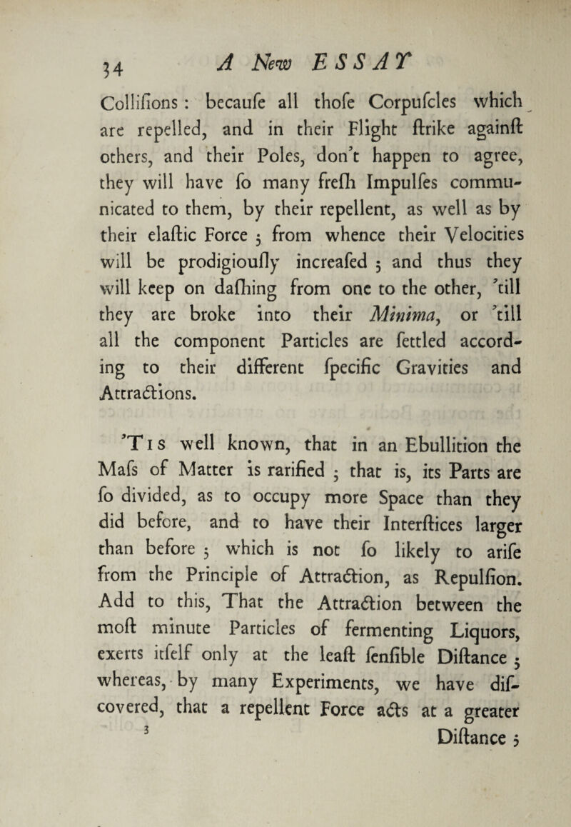 34 Collifions : becaufe alt thofe Corpufcles which are repelled, and in their Flight ftrike againft others, and their Poles, don’t happen to agree, they will have To many frefli Impulfes commu¬ nicated to them, by their repellent, as well as by their elaftic Force 5 from whence their Velocities will be prodigioufly increafed ; and thus they will keep on dafhing from one to the other, ’till they are broke into their Minima, or ’till all the component Particles are fettled accord¬ ing to their different fpecific Gravities and Attractions. ’Tis well known, that in an Ebullition the Mafs of Matter is rarified ; that is, its Parts are fo divided, as to occupy more Space than they did before, and to have their Interftices larger than before 5 which is not fo likely to arife from the Principle of Attraction, as Repulfion. Add to this, That the Attraction between the moll minute Particles of fermenting Liquors, exerts itfelf only at the lead: fenfible Diftance 5 whereas, by many Experiments, we have dis¬ covered, that a repellent Force aCts at a greater