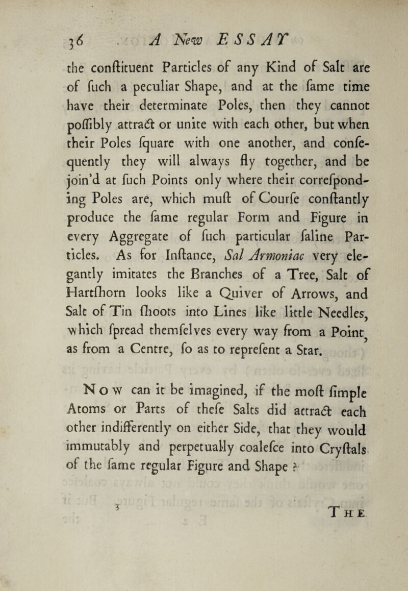 the conftituent Particles oF any Kind of Salt are oF fuch a peculiar Shape, and at the Fame time have their determinate Poles, then they cannot poffibly attra& or unite with each other, but when their Poles Iquare with one another, and confe- quently they will always fly together, and be join’d at Fuch Points only where their correfpond- ing Poles are, which muft oF CourFe conftantly produce the lame regular Form and Figure in every Aggregate oF Fuch particular Faline Par¬ ticles. As For Inftance, Sal Armoniac very ele¬ gantly imitates the Branches oF a Tree, Salt of Hartfihorn looks like a Quiver of Arrows, and Salt of Tin (hoots into Lines like little Needles, which fpread themfelves every way From a Point as from a Centre, fo as to reprefent a Star. Now can it be imagined, if the mod Ample Atoms or Parts of thefe Salts did actrad each other indifferently on either Side, that they would immutably and perpetually coalefce into Cryftals of the fame regular Figure and Shape ?- i Th e