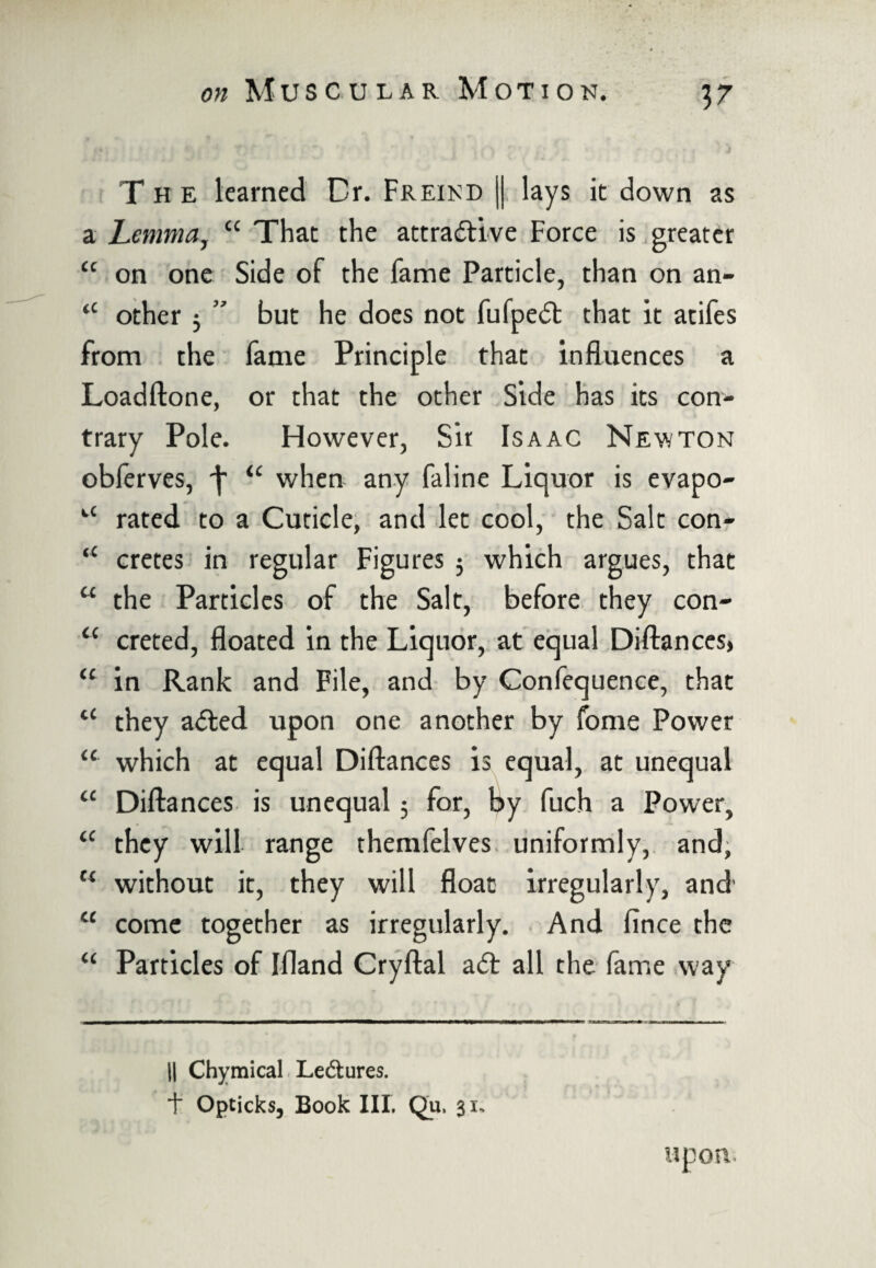 T h e learned Dr. Freind || lays it down as a Lemma, “ That the attractive Force is greater tc on one Side of the fame Particle, than on an- tc other ; ” but he does not fufpect that it atifes from the fame Principle that influences a Loadftone, or that the other Side has its con¬ trary Pole. However, Sit Isaac Newton obferves, ^ “ when any faline Liquor is evapo- *-c rated to a Cuticle, and let cool, the Salt con- “ cretes in regular Figures 5 which argues, that u the Particles of the Salt, before they con- “ creted, floated in the Liquor, at equal Diftances> u in Rank and File, and by Confequence, that u they a<5ted upon one another by fome Power “ which at equal Diftances is equal, at unequal a Diftances is unequal 3 for, by fuch a Power, “ they will range themfelves uniformly, and, u without it, they will float irregularly, and cc come together as irregularly. And fince the “ Particles of Ifland Cryftal atft all the fame way || Chymical Lectures. + Opticks, Book III. Qu. 31* upon.