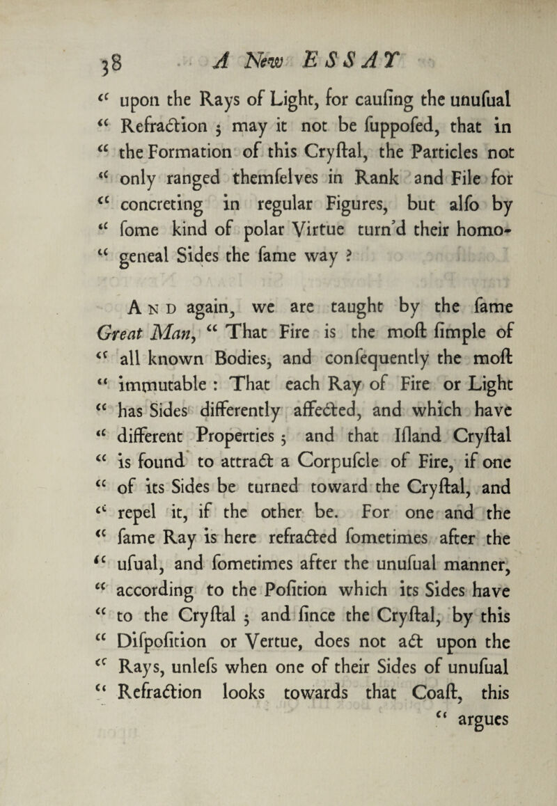 il upon the Rays of Light, for caufing the unufual “ Refradlion 5 may it not be fuppofed, that in a the Formation of this Cryftal, the Particles not “ only ranged themfelves in Rank and File for ££ concreting in regular Figures, but alfo by ,£ fome kind of polar Virtue turn’d their homo- “ geneal Sides the fame way ? And again, we are taught by the fame Great Man, “ That Fire is the moft Ample of all known Bodies, and confequently the moft immutable : That each Ray of Fire or Light has Sides differently affedted, and which have different Properties 5 and that Ifland Cryftal is found to attradl a Corpufcle of Fire, if one of its Sides be turned toward the Cryftal, and repel it, if the other be. For one and the fame Ray is here refradted fometimes after the ufual, and fometimes after the unufual manner, according to the Pofition which its Sides have to the Cryftal 5 and fince the Cryftal, by this ££ Difpofition or Vertue, does not adt upon the £C Rays, unlefs when one of their Sides of unufual “ Refradtion looks towards that Coaft. this ' r A “ argues <c (i cc a cc cc a <c iC cc cc