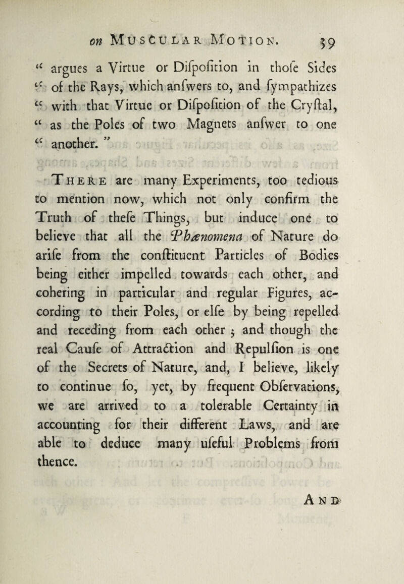 “ argues a Virtue or Difpofition in thole Sides tC of the Rays, which anfwers to, and fympathizes cc with that Virtue or Difpofition of the Cryftal, “ as the Poles of two Magnets anfwer to one a another. ” There are many Experiments, too tedious to mention now, which not only confirm the Truth of thefe Things, but induce one to believe that all the Phenomena of Nature do arife from the conftituent Particles of Bodies being either impelled towards each other, and cohering in particular and regular Figures, ac¬ cording to their Poles, or elfe by being repelled and receding from each other $ and though the real Caufe of Attraction and Repulfion is one of the Secrets of Nature, and, I believe, likely to continue fo, yet, by frequent Obfervations, we are arrived to a tolerable Certainty in accounting for their different Laws, and are able to deduce many ufeful Problems from thence. A N D'